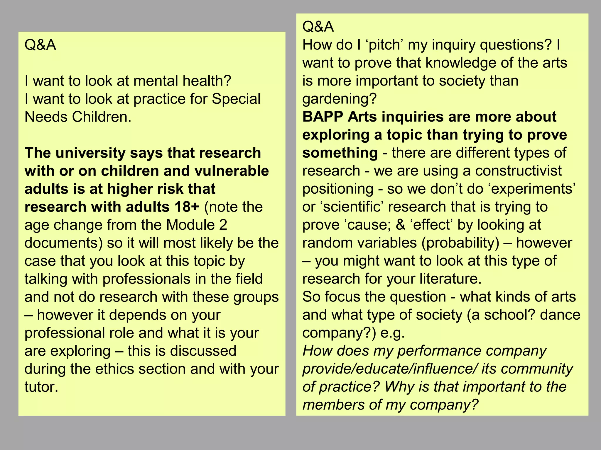 Q&A
How do I ‘pitch’ my inquiry questions? I
want to prove that knowledge of the arts
is more important to society than
gardening?
BAPP Arts inquiries are more about
exploring a topic than trying to prove
something - there are different types of
research - we are using a constructivist
positioning - so we don’t do ‘experiments’
or ‘scientific’ research that is trying to
prove ‘cause; & ‘effect’ by looking at
random variables (probability) – however
– you might want to look at this type of
research for your literature.
So focus the question - what kinds of arts
and what type of society (a school? dance
company?) e.g.
How does my performance company
provide/educate/influence/ its community
of practice? Why is that important to the
members of my company?
Q&A
I want to look at mental health?
I want to look at practice for Special
Needs Children.
The university says that research
with or on children and vulnerable
adults is at higher risk that
research with adults 18+ (note the
age change from the Module 2
documents) so it will most likely be the
case that you look at this topic by
talking with professionals in the field
and not do research with these groups
– however it depends on your
professional role and what it is your
are exploring – this is discussed
during the ethics section and with your
tutor.
 