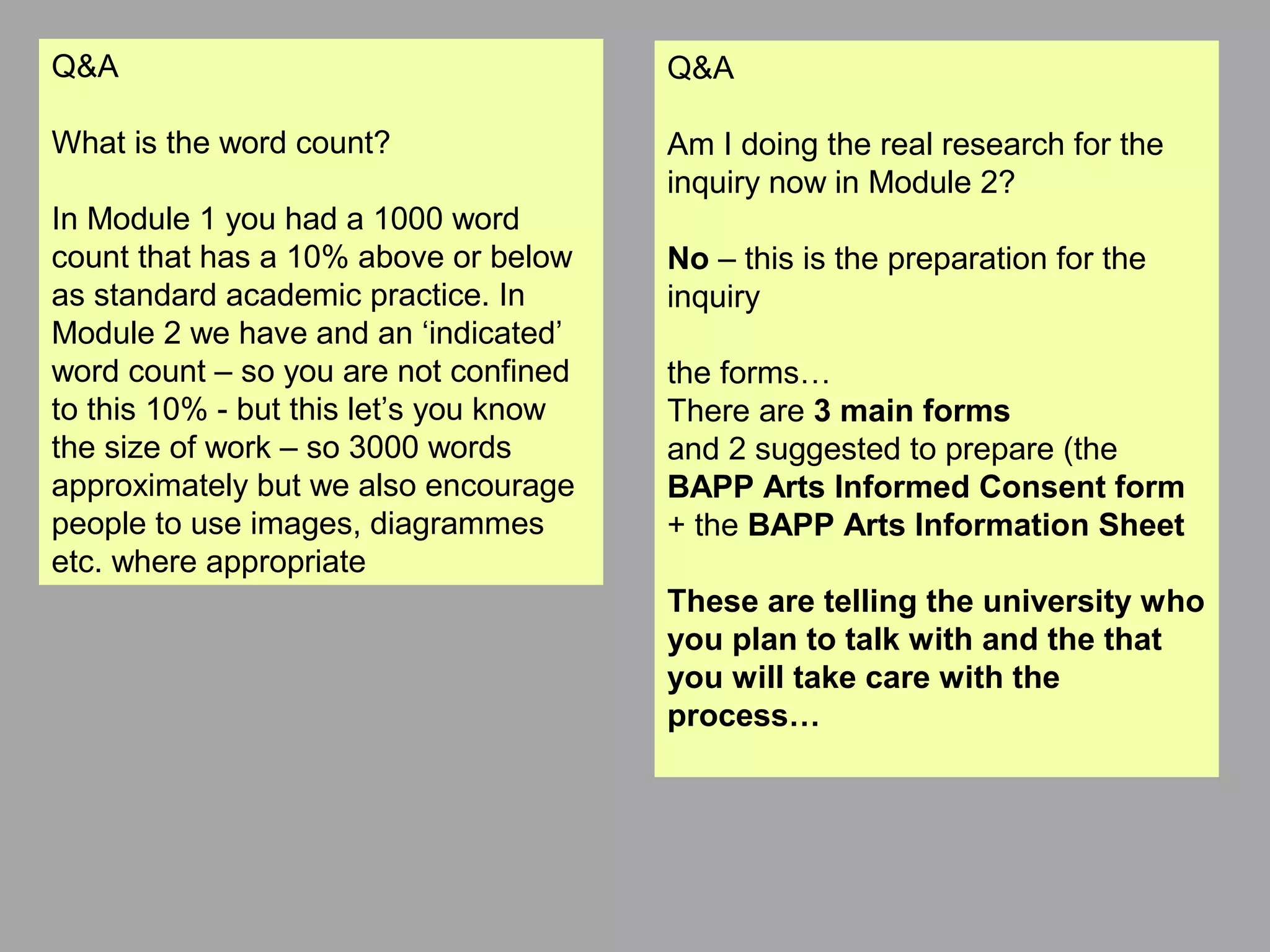 Q&A
What is the word count?
In Module 1 you had a 1000 word
count that has a 10% above or below
as standard academic practice. In
Module 2 we have and an ‘indicated’
word count – so you are not confined
to this 10% - but this let’s you know
the size of work – so 3000 words
approximately but we also encourage
people to use images, diagrammes
etc. where appropriate
Q&A
Am I doing the real research for the
inquiry now in Module 2?
No – this is the preparation for the
inquiry
the forms…
There are 3 main forms
and 2 suggested to prepare (the
BAPP Arts Informed Consent form
+ the BAPP Arts Information Sheet
These are telling the university who
you plan to talk with and the that
you will take care with the
process…
 