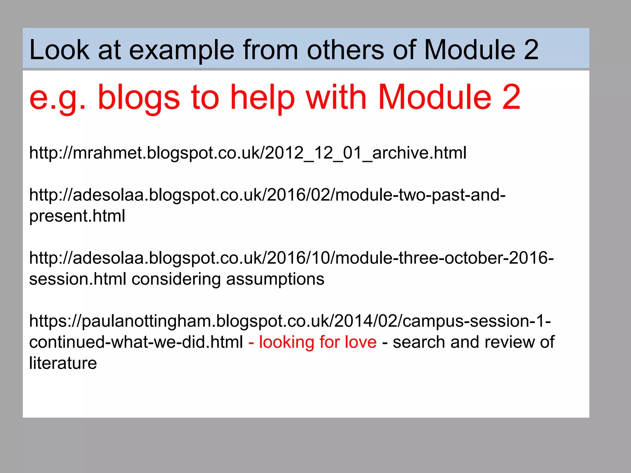 Look at example from others of Module 2
e.g. blogs to help with Module 2
http://mrahmet.blogspot.co.uk/2012_12_01_archive.html
http://adesolaa.blogspot.co.uk/2016/02/module-two-past-and-
present.html
http://adesolaa.blogspot.co.uk/2016/10/module-three-october-2016-
session.html considering assumptions
https://paulanottingham.blogspot.co.uk/2014/02/campus-session-1-
continued-what-we-did.html - looking for love - search and review of
literature
 