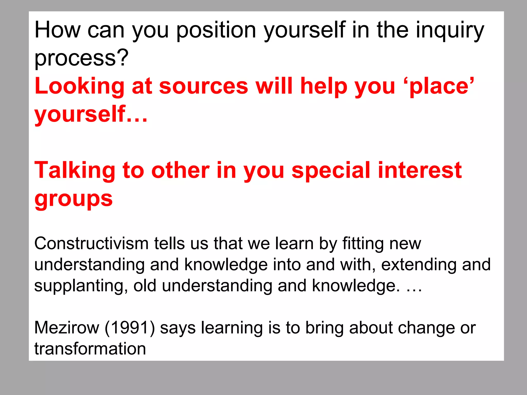 How can you position yourself in the inquiry
process?
Looking at sources will help you ‘place’
yourself…
Talking to other in you special interest
groups
Constructivism tells us that we learn by fitting new
understanding and knowledge into and with, extending and
supplanting, old understanding and knowledge. …
Mezirow (1991) says learning is to bring about change or
transformation
 