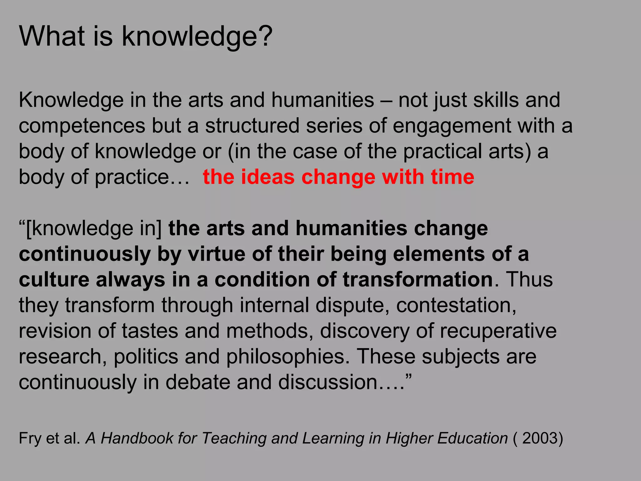 What is knowledge?
Knowledge in the arts and humanities – not just skills and
competences but a structured series of engagement with a
body of knowledge or (in the case of the practical arts) a
body of practice… the ideas change with time
“[knowledge in] the arts and humanities change
continuously by virtue of their being elements of a
culture always in a condition of transformation. Thus
they transform through internal dispute, contestation,
revision of tastes and methods, discovery of recuperative
research, politics and philosophies. These subjects are
continuously in debate and discussion….”
Fry et al. A Handbook for Teaching and Learning in Higher Education ( 2003)
 