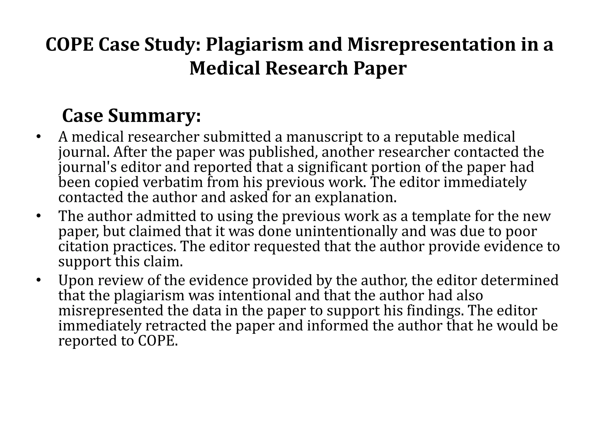 COPE Case Study: Plagiarism and Misrepresentation in a
Medical Research Paper
Case Summary:
• A medical researcher submitted a manuscript to a reputable medical
journal. After the paper was published, another researcher contacted the
journal's editor and reported that a significant portion of the paper had
been copied verbatim from his previous work. The editor immediately
contacted the author and asked for an explanation.
• The author admitted to using the previous work as a template for the new
paper, but claimed that it was done unintentionally and was due to poor
citation practices. The editor requested that the author provide evidence to
support this claim.
• Upon review of the evidence provided by the author, the editor determined
that the plagiarism was intentional and that the author had also
misrepresented the data in the paper to support his findings. The editor
immediately retracted the paper and informed the author that he would be
reported to COPE.
 