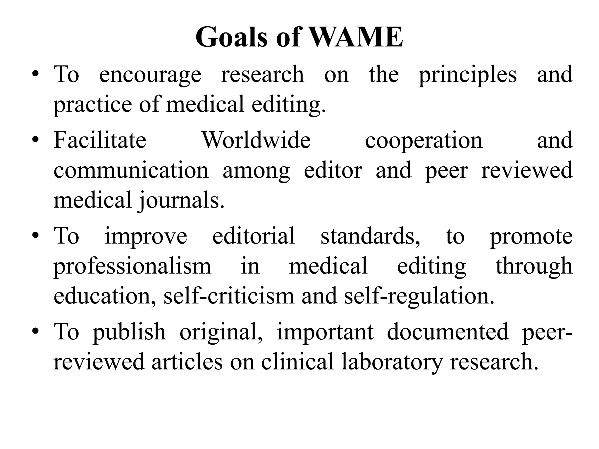 Goals of WAME
• To encourage research on the principles and
practice of medical editing.
• Facilitate Worldwide cooperation and
communication among editor and peer reviewed
medical journals.
• To improve editorial standards, to promote
professionalism in medical editing through
education, self-criticism and self-regulation.
• To publish original, important documented peer-
reviewed articles on clinical laboratory research.
 