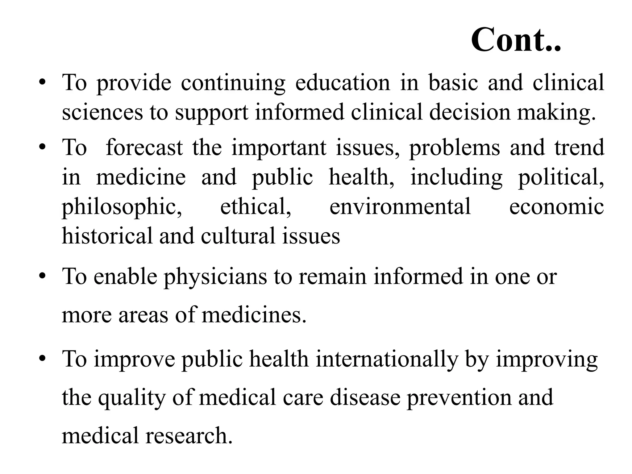 Cont..
• To provide continuing education in basic and clinical
sciences to support informed clinical decision making.
• To forecast the important issues, problems and trend
in medicine and public health, including political,
philosophic, ethical, environmental economic
historical and cultural issues
• To enable physicians to remain informed in one or
more areas of medicines.
• To improve public health internationally by improving
the quality of medical care disease prevention and
medical research.
 