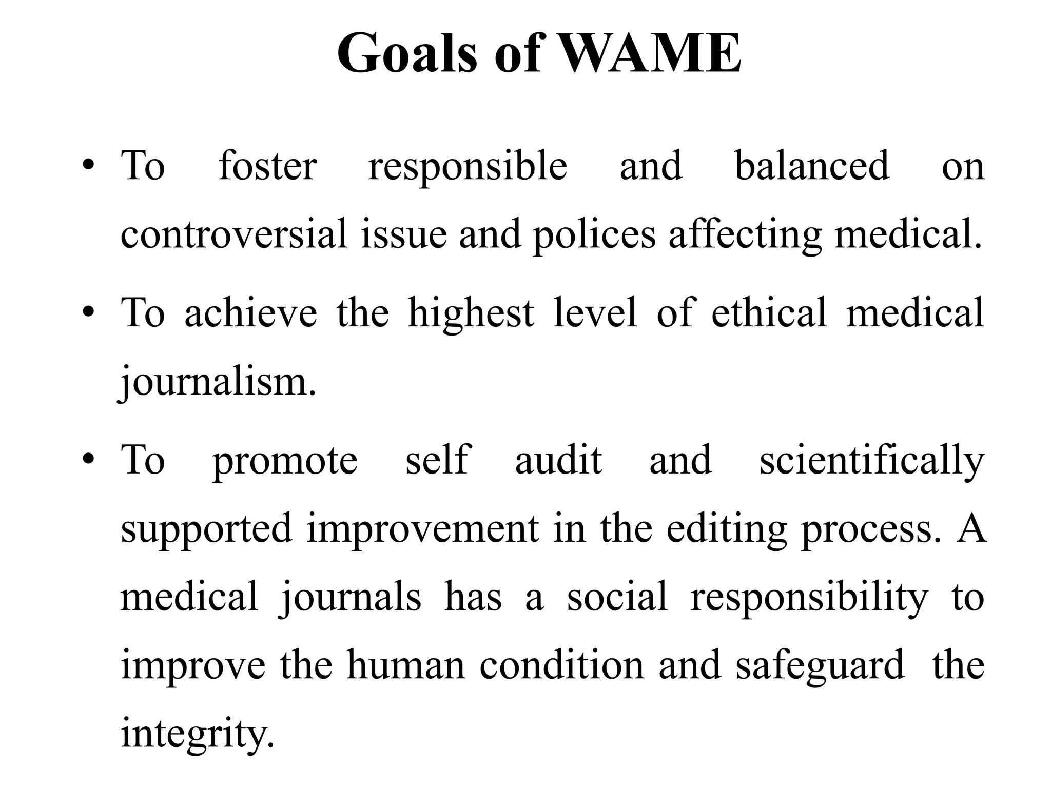 Goals of WAME
• To foster responsible and balanced on
controversial issue and polices affecting medical.
• To achieve the highest level of ethical medical
journalism.
• To promote self audit and scientifically
supported improvement in the editing process. A
medical journals has a social responsibility to
improve the human condition and safeguard the
integrity.
 