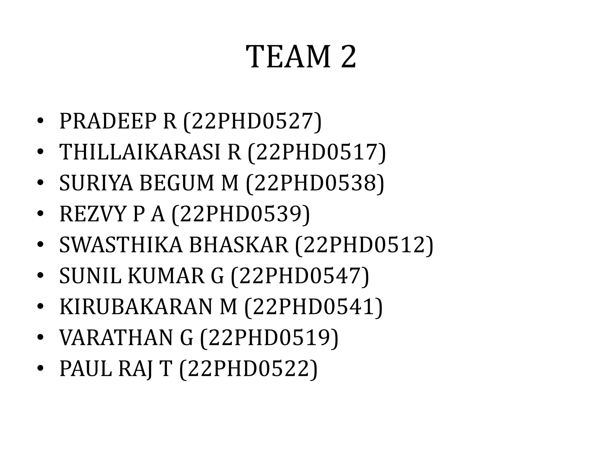 TEAM 2
• PRADEEP R (22PHD0527)
• THILLAIKARASI R (22PHD0517)
• SURIYA BEGUM M (22PHD0538)
• REZVY P A (22PHD0539)
• SWASTHIKA BHASKAR (22PHD0512)
• SUNIL KUMAR G (22PHD0547)
• KIRUBAKARAN M (22PHD0541)
• VARATHAN G (22PHD0519)
• PAUL RAJ T (22PHD0522)
 