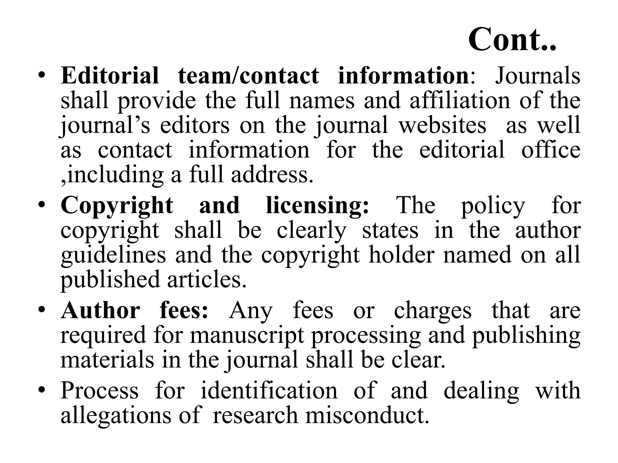 Cont..
• Editorial team/contact information: Journals
shall provide the full names and affiliation of the
journal’s editors on the journal websites as well
as contact information for the editorial office
,including a full address.
• Copyright and licensing: The policy for
copyright shall be clearly states in the author
guidelines and the copyright holder named on all
published articles.
• Author fees: Any fees or charges that are
required for manuscript processing and publishing
materials in the journal shall be clear.
• Process for identification of and dealing with
allegations of research misconduct.
 