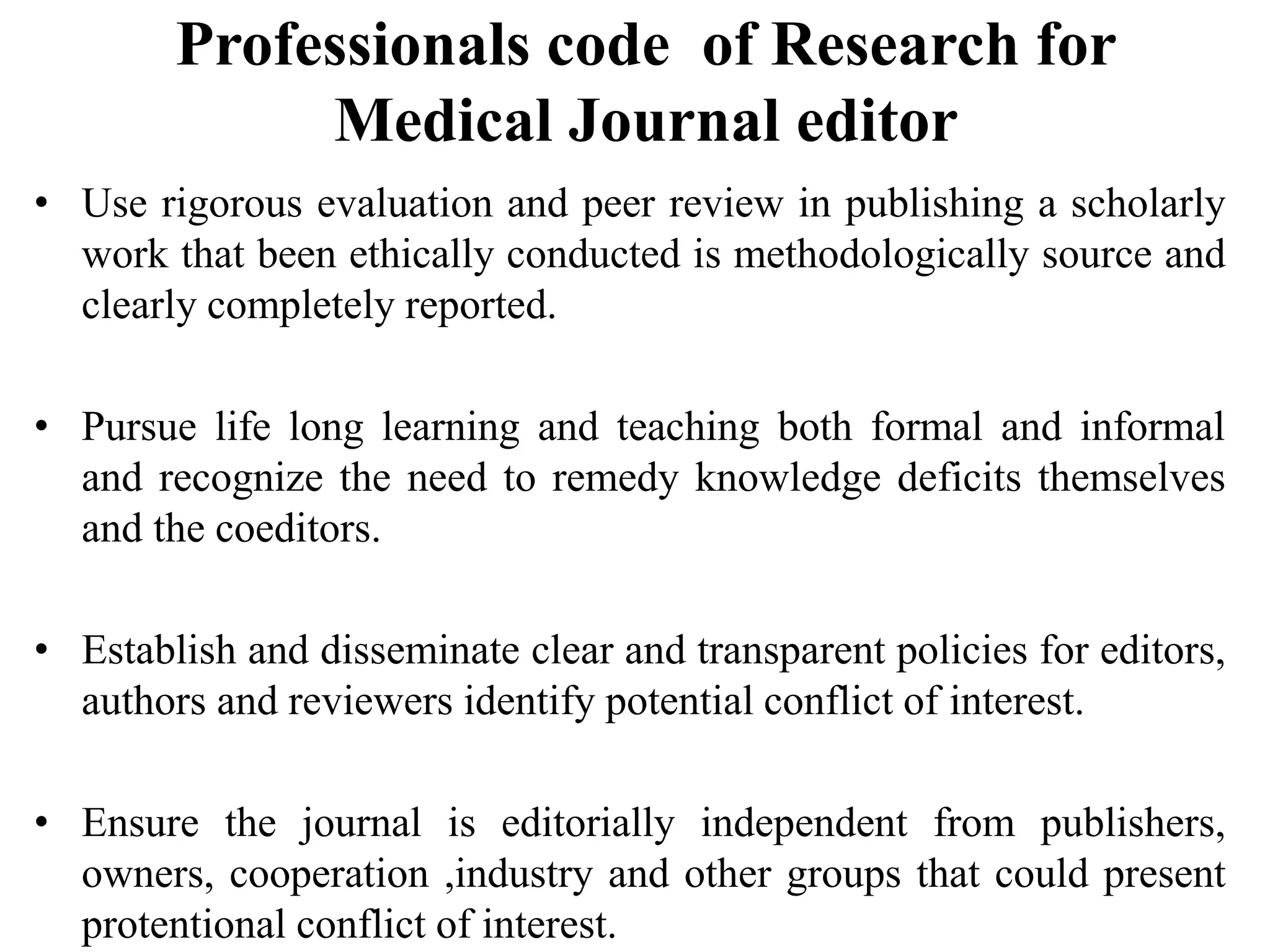 Professionals code of Research for
Medical Journal editor
• Use rigorous evaluation and peer review in publishing a scholarly
work that been ethically conducted is methodologically source and
clearly completely reported.
• Pursue life long learning and teaching both formal and informal
and recognize the need to remedy knowledge deficits themselves
and the coeditors.
• Establish and disseminate clear and transparent policies for editors,
authors and reviewers identify potential conflict of interest.
• Ensure the journal is editorially independent from publishers,
owners, cooperation ,industry and other groups that could present
protentional conflict of interest.
 