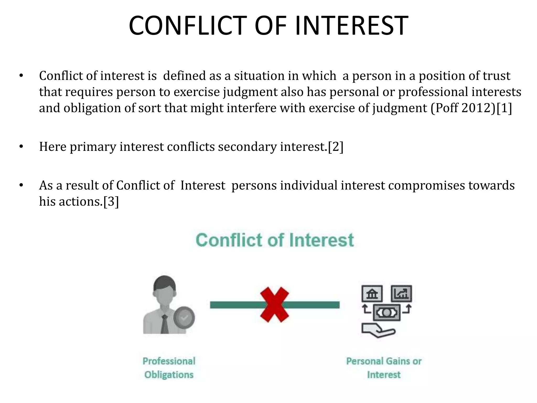 CONFLICT OF INTEREST
• Conflict of interest is defined as a situation in which a person in a position of trust
that requires person to exercise judgment also has personal or professional interests
and obligation of sort that might interfere with exercise of judgment (Poff 2012)[1]
• Here primary interest conflicts secondary interest.[2]
• As a result of Conflict of Interest persons individual interest compromises towards
his actions.[3]
 