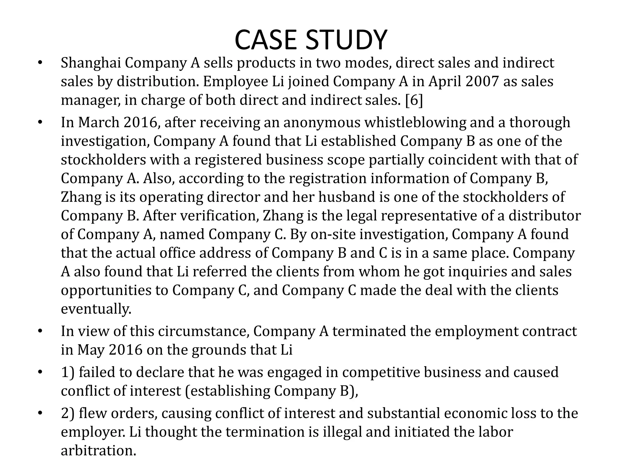 CASE STUDY
• Shanghai Company A sells products in two modes, direct sales and indirect
sales by distribution. Employee Li joined Company A in April 2007 as sales
manager, in charge of both direct and indirect sales. [6]
• In March 2016, after receiving an anonymous whistleblowing and a thorough
investigation, Company A found that Li established Company B as one of the
stockholders with a registered business scope partially coincident with that of
Company A. Also, according to the registration information of Company B,
Zhang is its operating director and her husband is one of the stockholders of
Company B. After verification, Zhang is the legal representative of a distributor
of Company A, named Company C. By on-site investigation, Company A found
that the actual office address of Company B and C is in a same place. Company
A also found that Li referred the clients from whom he got inquiries and sales
opportunities to Company C, and Company C made the deal with the clients
eventually.
• In view of this circumstance, Company A terminated the employment contract
in May 2016 on the grounds that Li
• 1) failed to declare that he was engaged in competitive business and caused
conflict of interest (establishing Company B),
• 2) flew orders, causing conflict of interest and substantial economic loss to the
employer. Li thought the termination is illegal and initiated the labor
arbitration.
 