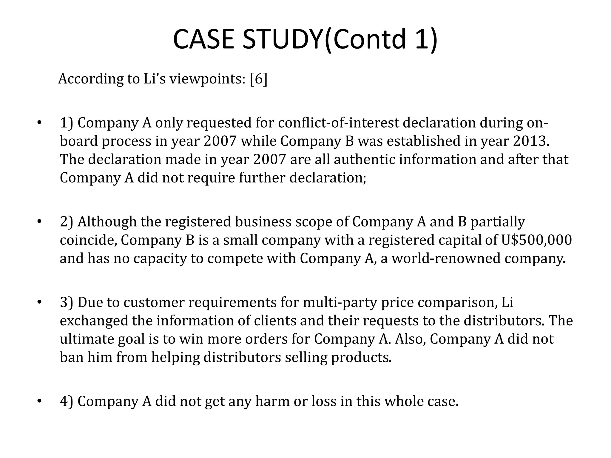 CASE STUDY(Contd 1)
According to Li’s viewpoints: [6]
• 1) Company A only requested for conflict-of-interest declaration during on-
board process in year 2007 while Company B was established in year 2013.
The declaration made in year 2007 are all authentic information and after that
Company A did not require further declaration;
• 2) Although the registered business scope of Company A and B partially
coincide, Company B is a small company with a registered capital of U$500,000
and has no capacity to compete with Company A, a world-renowned company.
• 3) Due to customer requirements for multi-party price comparison, Li
exchanged the information of clients and their requests to the distributors. The
ultimate goal is to win more orders for Company A. Also, Company A did not
ban him from helping distributors selling products.
• 4) Company A did not get any harm or loss in this whole case.
 