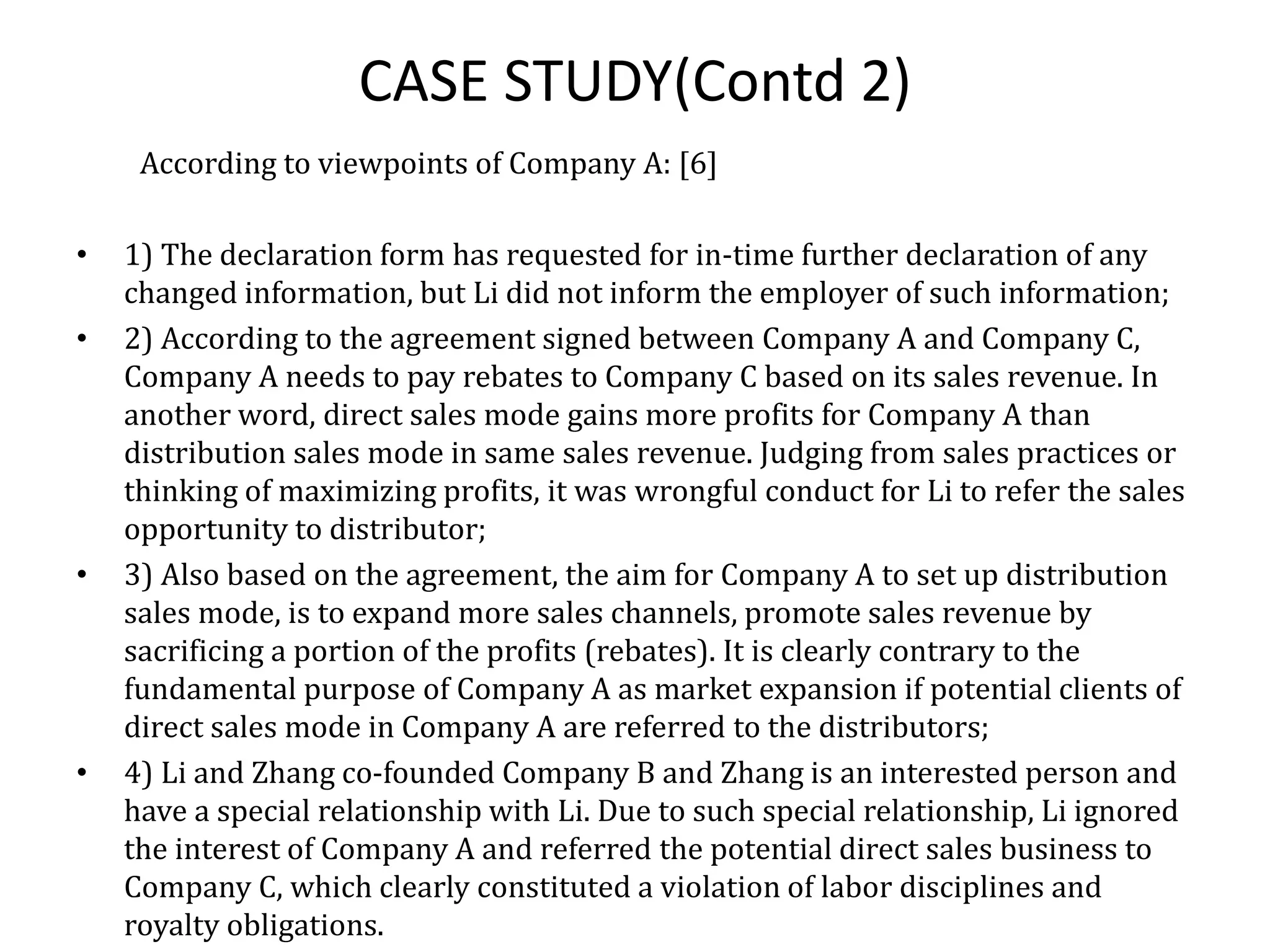 CASE STUDY(Contd 2)
According to viewpoints of Company A: [6]
• 1) The declaration form has requested for in-time further declaration of any
changed information, but Li did not inform the employer of such information;
• 2) According to the agreement signed between Company A and Company C,
Company A needs to pay rebates to Company C based on its sales revenue. In
another word, direct sales mode gains more profits for Company A than
distribution sales mode in same sales revenue. Judging from sales practices or
thinking of maximizing profits, it was wrongful conduct for Li to refer the sales
opportunity to distributor;
• 3) Also based on the agreement, the aim for Company A to set up distribution
sales mode, is to expand more sales channels, promote sales revenue by
sacrificing a portion of the profits (rebates). It is clearly contrary to the
fundamental purpose of Company A as market expansion if potential clients of
direct sales mode in Company A are referred to the distributors;
• 4) Li and Zhang co-founded Company B and Zhang is an interested person and
have a special relationship with Li. Due to such special relationship, Li ignored
the interest of Company A and referred the potential direct sales business to
Company C, which clearly constituted a violation of labor disciplines and
royalty obligations.
 
