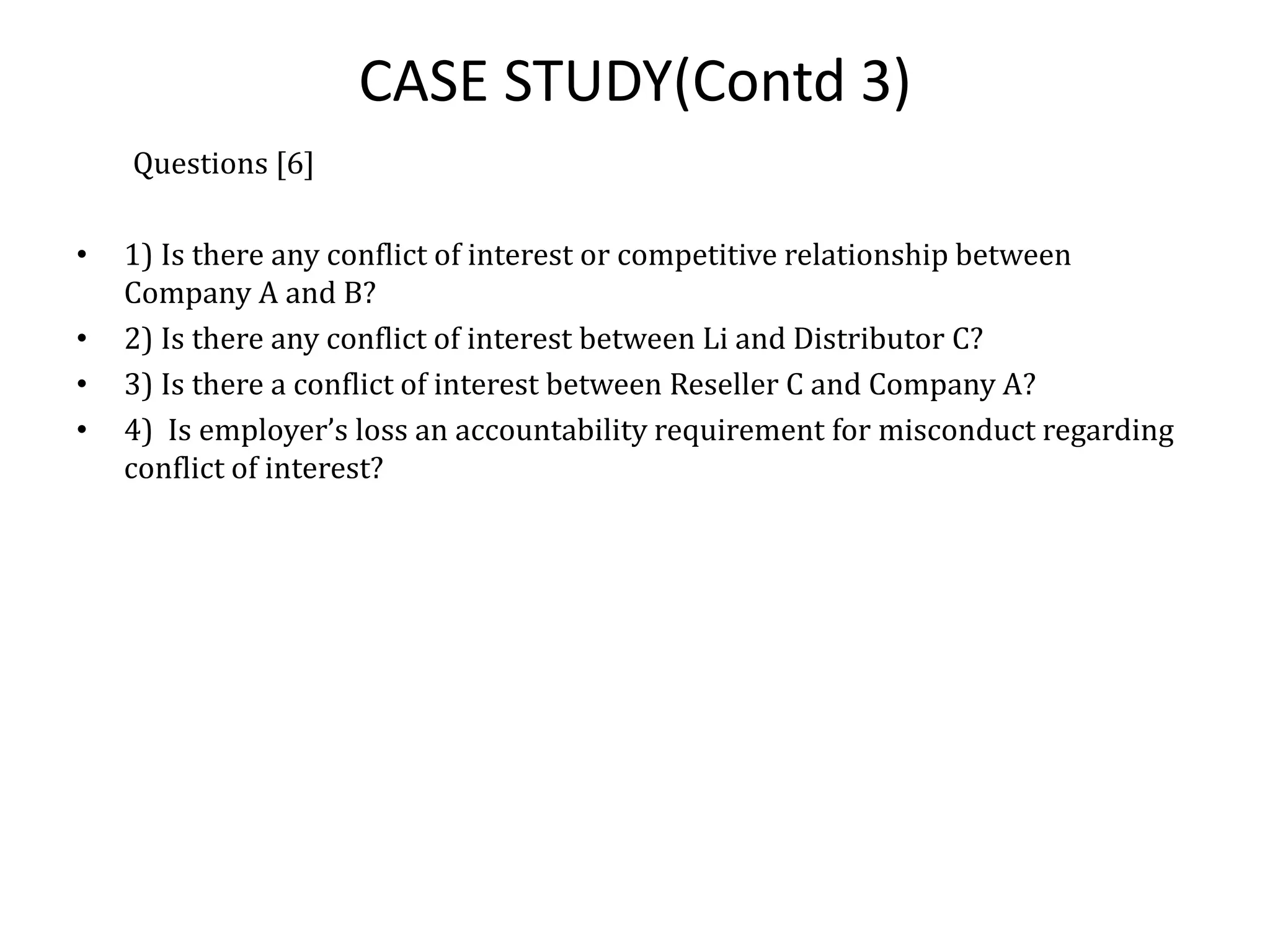 CASE STUDY(Contd 3)
Questions [6]
• 1) Is there any conflict of interest or competitive relationship between
Company A and B?
• 2) Is there any conflict of interest between Li and Distributor C?
• 3) Is there a conflict of interest between Reseller C and Company A?
• 4) Is employer’s loss an accountability requirement for misconduct regarding
conflict of interest?
 
