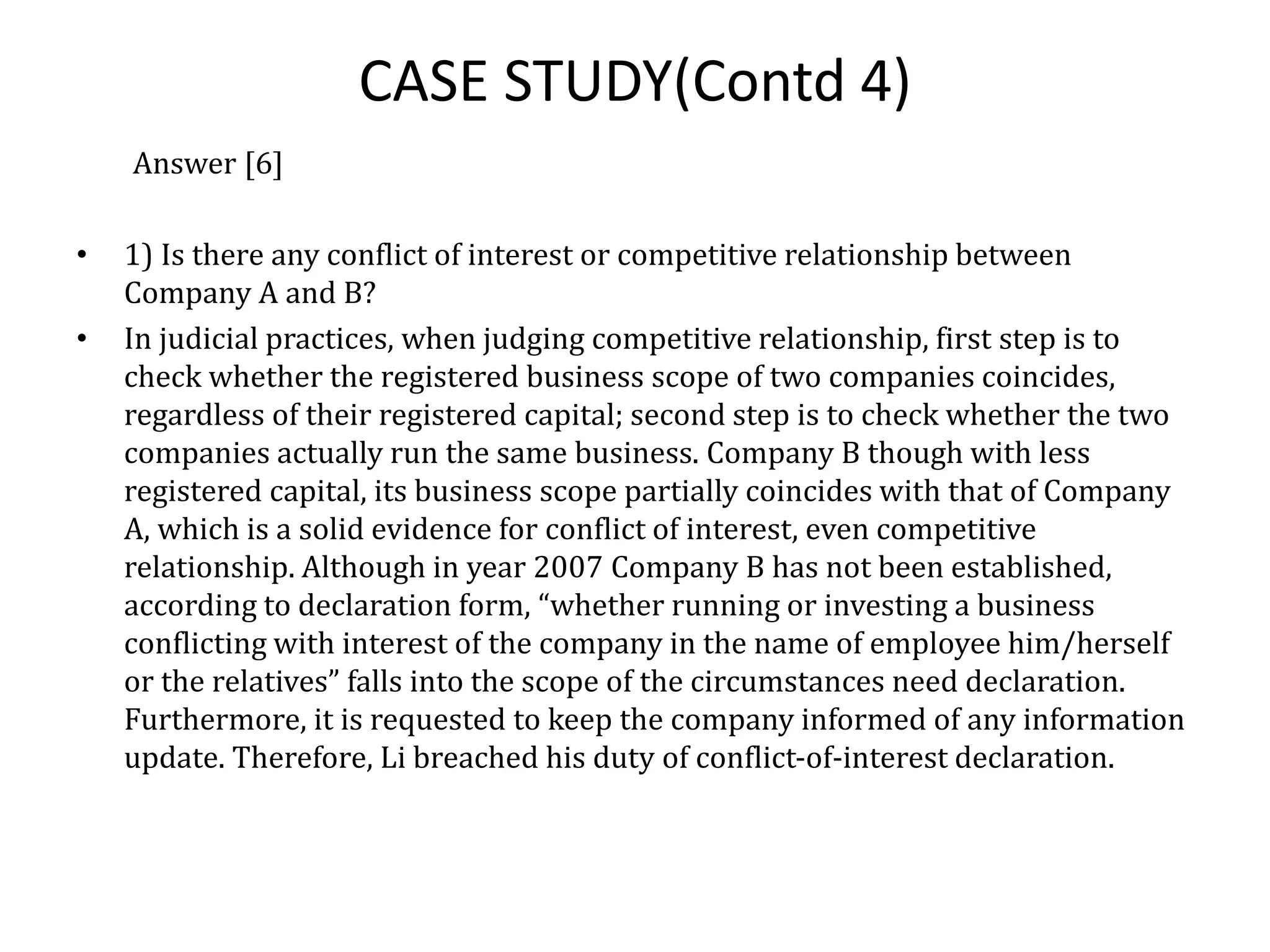 CASE STUDY(Contd 4)
Answer [6]
• 1) Is there any conflict of interest or competitive relationship between
Company A and B?
• In judicial practices, when judging competitive relationship, first step is to
check whether the registered business scope of two companies coincides,
regardless of their registered capital; second step is to check whether the two
companies actually run the same business. Company B though with less
registered capital, its business scope partially coincides with that of Company
A, which is a solid evidence for conflict of interest, even competitive
relationship. Although in year 2007 Company B has not been established,
according to declaration form, “whether running or investing a business
conflicting with interest of the company in the name of employee him/herself
or the relatives” falls into the scope of the circumstances need declaration.
Furthermore, it is requested to keep the company informed of any information
update. Therefore, Li breached his duty of conflict-of-interest declaration.
 