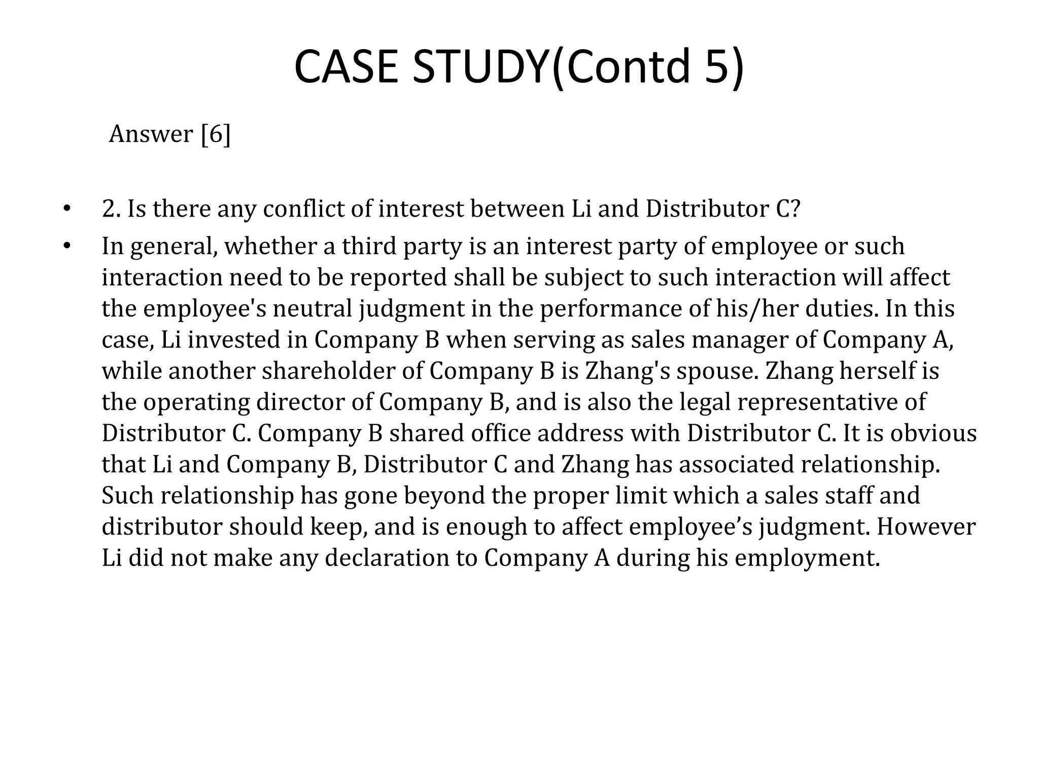 CASE STUDY(Contd 5)
Answer [6]
• 2. Is there any conflict of interest between Li and Distributor C?
• In general, whether a third party is an interest party of employee or such
interaction need to be reported shall be subject to such interaction will affect
the employee's neutral judgment in the performance of his/her duties. In this
case, Li invested in Company B when serving as sales manager of Company A,
while another shareholder of Company B is Zhang's spouse. Zhang herself is
the operating director of Company B, and is also the legal representative of
Distributor C. Company B shared office address with Distributor C. It is obvious
that Li and Company B, Distributor C and Zhang has associated relationship.
Such relationship has gone beyond the proper limit which a sales staff and
distributor should keep, and is enough to affect employee’s judgment. However
Li did not make any declaration to Company A during his employment.
 