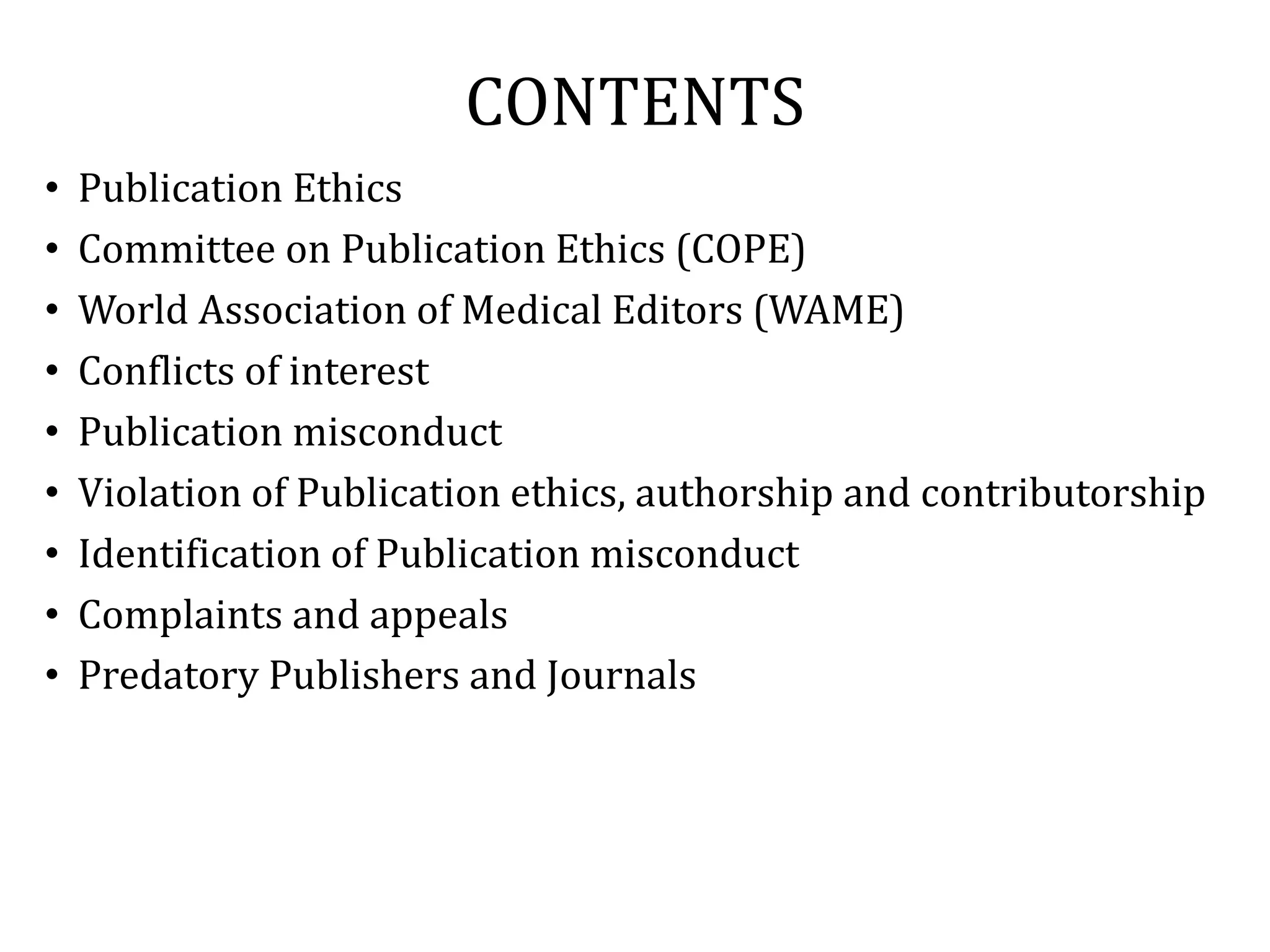 CONTENTS
• Publication Ethics
• Committee on Publication Ethics (COPE)
• World Association of Medical Editors (WAME)
• Conflicts of interest
• Publication misconduct
• Violation of Publication ethics, authorship and contributorship
• Identification of Publication misconduct
• Complaints and appeals
• Predatory Publishers and Journals
 