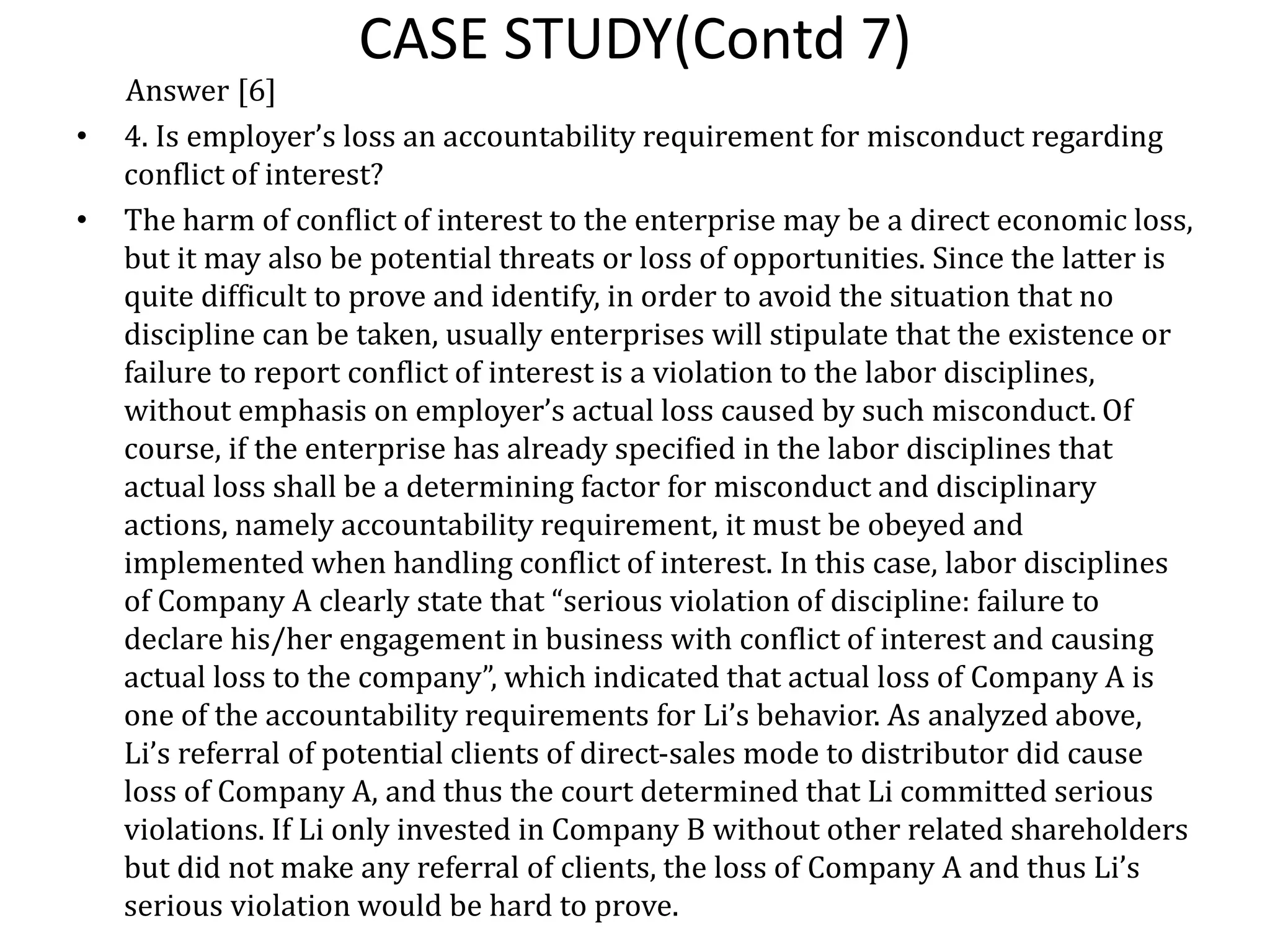 CASE STUDY(Contd 7)
Answer [6]
• 4. Is employer’s loss an accountability requirement for misconduct regarding
conflict of interest?
• The harm of conflict of interest to the enterprise may be a direct economic loss,
but it may also be potential threats or loss of opportunities. Since the latter is
quite difficult to prove and identify, in order to avoid the situation that no
discipline can be taken, usually enterprises will stipulate that the existence or
failure to report conflict of interest is a violation to the labor disciplines,
without emphasis on employer’s actual loss caused by such misconduct. Of
course, if the enterprise has already specified in the labor disciplines that
actual loss shall be a determining factor for misconduct and disciplinary
actions, namely accountability requirement, it must be obeyed and
implemented when handling conflict of interest. In this case, labor disciplines
of Company A clearly state that “serious violation of discipline: failure to
declare his/her engagement in business with conflict of interest and causing
actual loss to the company”, which indicated that actual loss of Company A is
one of the accountability requirements for Li’s behavior. As analyzed above,
Li’s referral of potential clients of direct-sales mode to distributor did cause
loss of Company A, and thus the court determined that Li committed serious
violations. If Li only invested in Company B without other related shareholders
but did not make any referral of clients, the loss of Company A and thus Li’s
serious violation would be hard to prove.
 