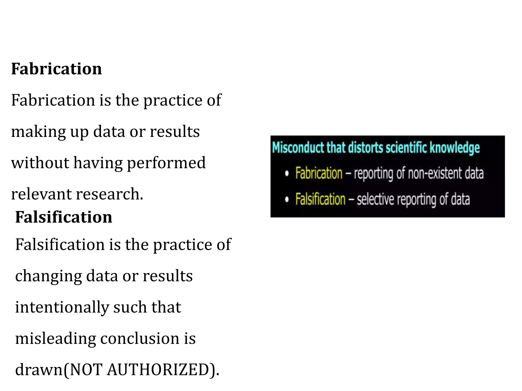 Fabrication
Fabrication is the practice of
making up data or results
without having performed
relevant research.
Falsification
Falsification is the practice of
changing data or results
intentionally such that
misleading conclusion is
drawn(NOT AUTHORIZED).
 