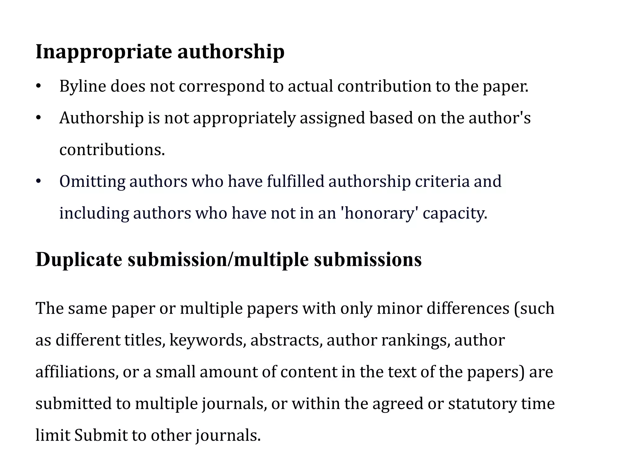 Inappropriate authorship
• Byline does not correspond to actual contribution to the paper.
• Authorship is not appropriately assigned based on the author's
contributions.
• Omitting authors who have fulfilled authorship criteria and
including authors who have not in an 'honorary' capacity.
Duplicate submission/multiple submissions
The same paper or multiple papers with only minor differences (such
as different titles, keywords, abstracts, author rankings, author
affiliations, or a small amount of content in the text of the papers) are
submitted to multiple journals, or within the agreed or statutory time
limit Submit to other journals.
 