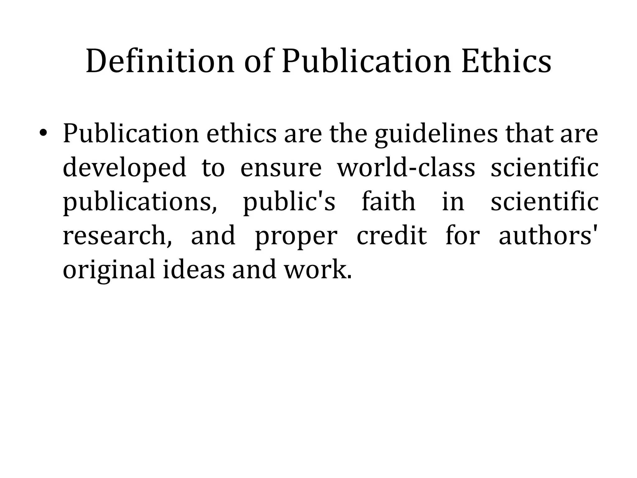 Definition of Publication Ethics
• Publication ethics are the guidelines that are
developed to ensure world-class scientific
publications, public's faith in scientific
research, and proper credit for authors'
original ideas and work.
 