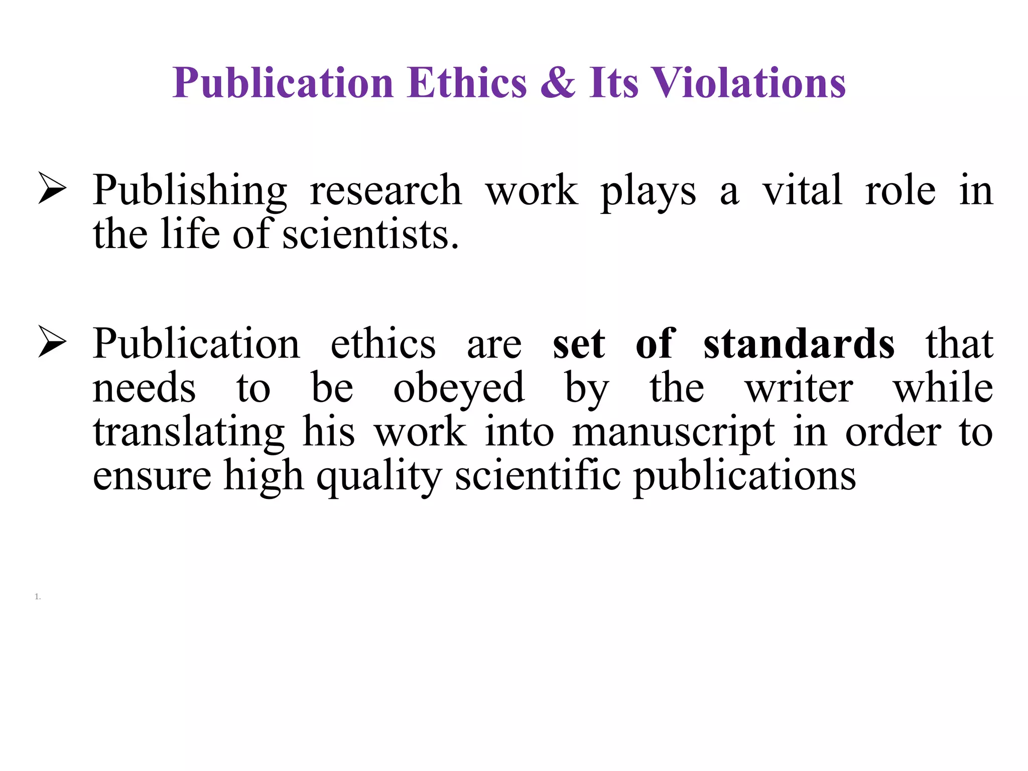 Publication Ethics & Its Violations
 Publishing research work plays a vital role in
the life of scientists.
 Publication ethics are set of standards that
needs to be obeyed by the writer while
translating his work into manuscript in order to
ensure high quality scientific publications
1.
 