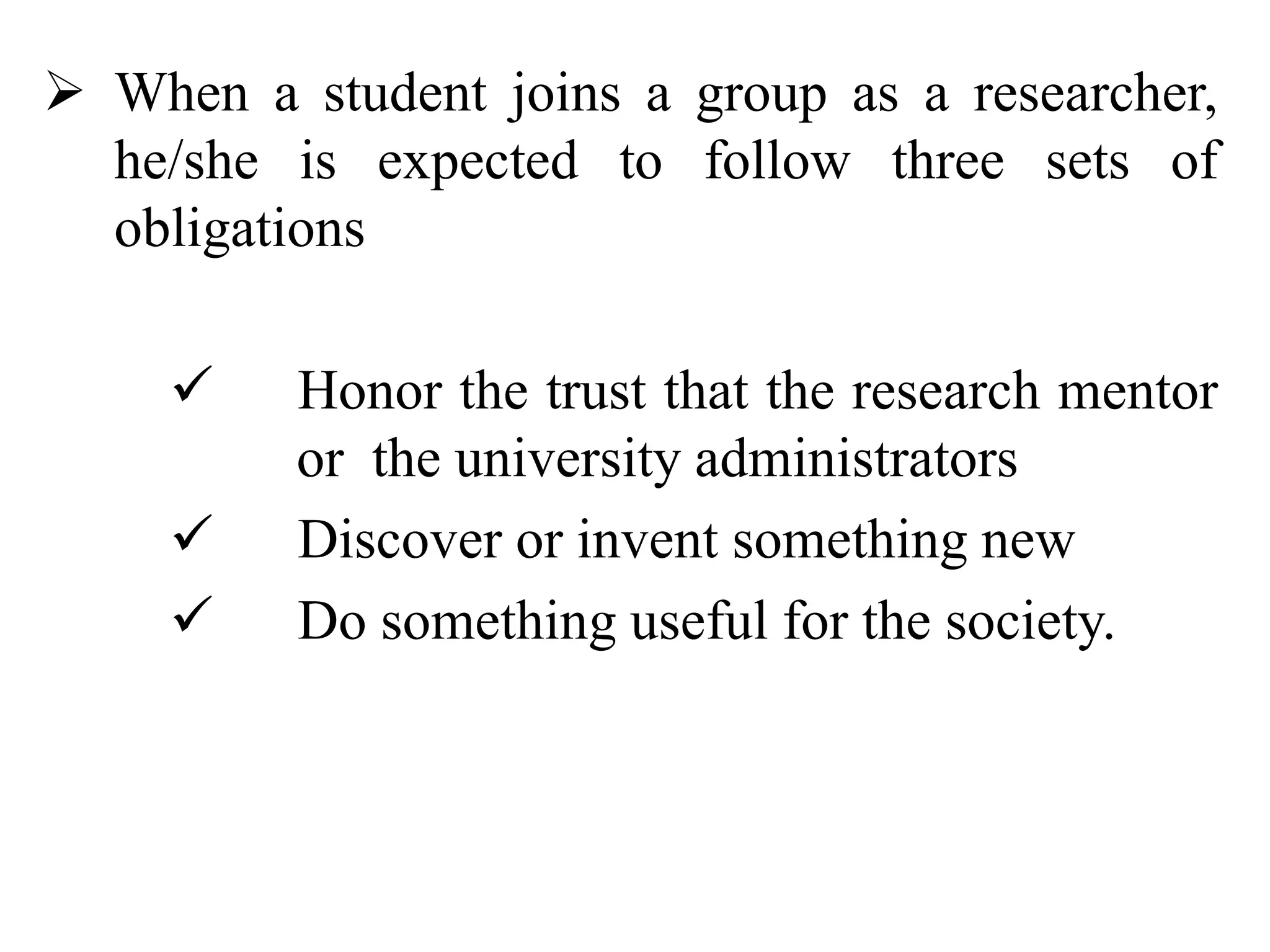  When a student joins a group as a researcher,
he/she is expected to follow three sets of
obligations
 Honor the trust that the research mentor
or the university administrators
 Discover or invent something new
 Do something useful for the society.
 