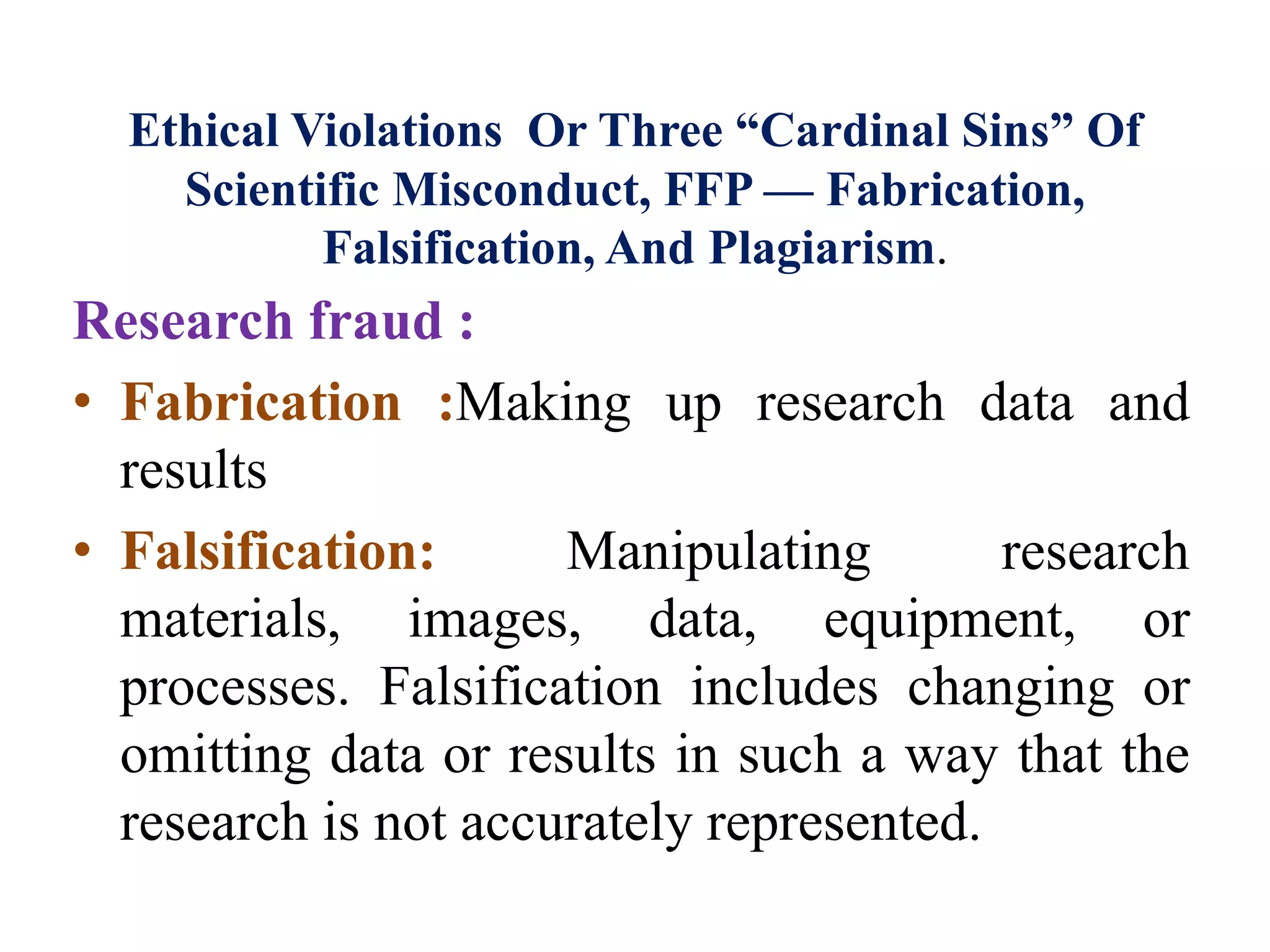 Ethical Violations Or Three “Cardinal Sins” Of
Scientific Misconduct, FFP — Fabrication,
Falsification, And Plagiarism.
Research fraud :
• Fabrication :Making up research data and
results
• Falsification: Manipulating research
materials, images, data, equipment, or
processes. Falsification includes changing or
omitting data or results in such a way that the
research is not accurately represented.
 