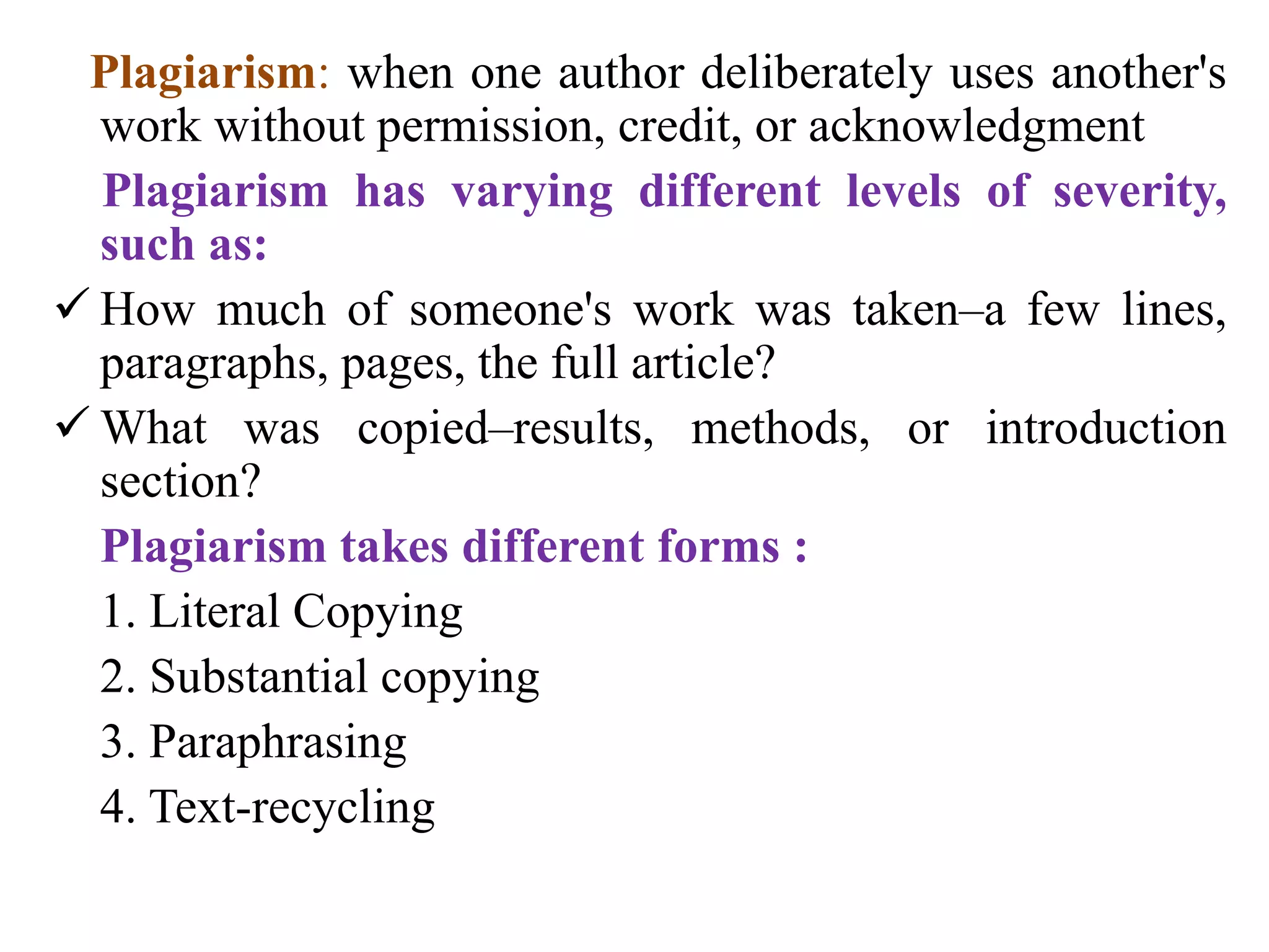 Plagiarism: when one author deliberately uses another's
work without permission, credit, or acknowledgment
Plagiarism has varying different levels of severity,
such as:
 How much of someone's work was taken–a few lines,
paragraphs, pages, the full article?
 What was copied–results, methods, or introduction
section?
Plagiarism takes different forms :
1. Literal Copying
2. Substantial copying
3. Paraphrasing
4. Text-recycling
 