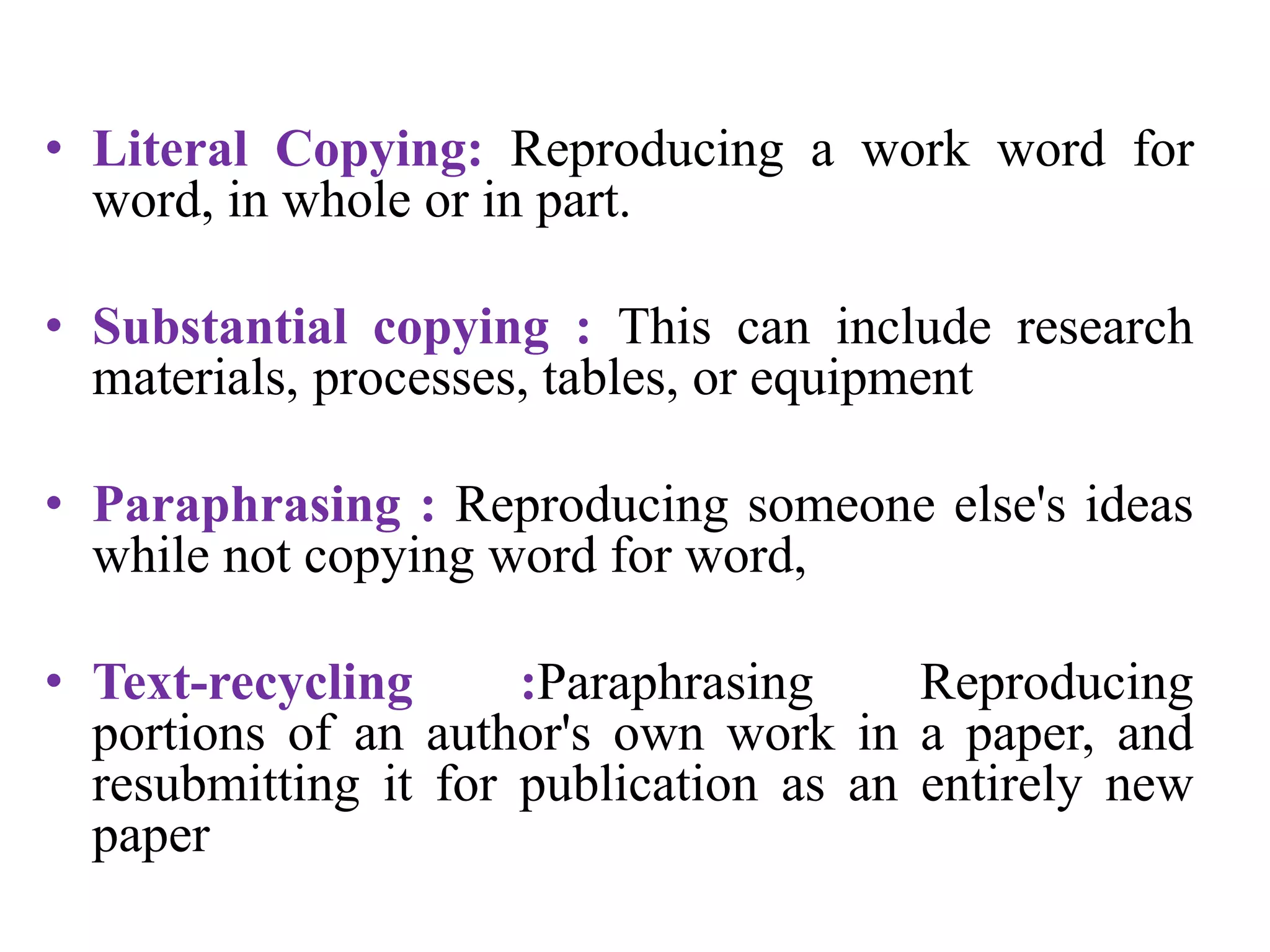 • Literal Copying: Reproducing a work word for
word, in whole or in part.
• Substantial copying : This can include research
materials, processes, tables, or equipment
• Paraphrasing : Reproducing someone else's ideas
while not copying word for word,
• Text-recycling :Paraphrasing Reproducing
portions of an author's own work in a paper, and
resubmitting it for publication as an entirely new
paper
 