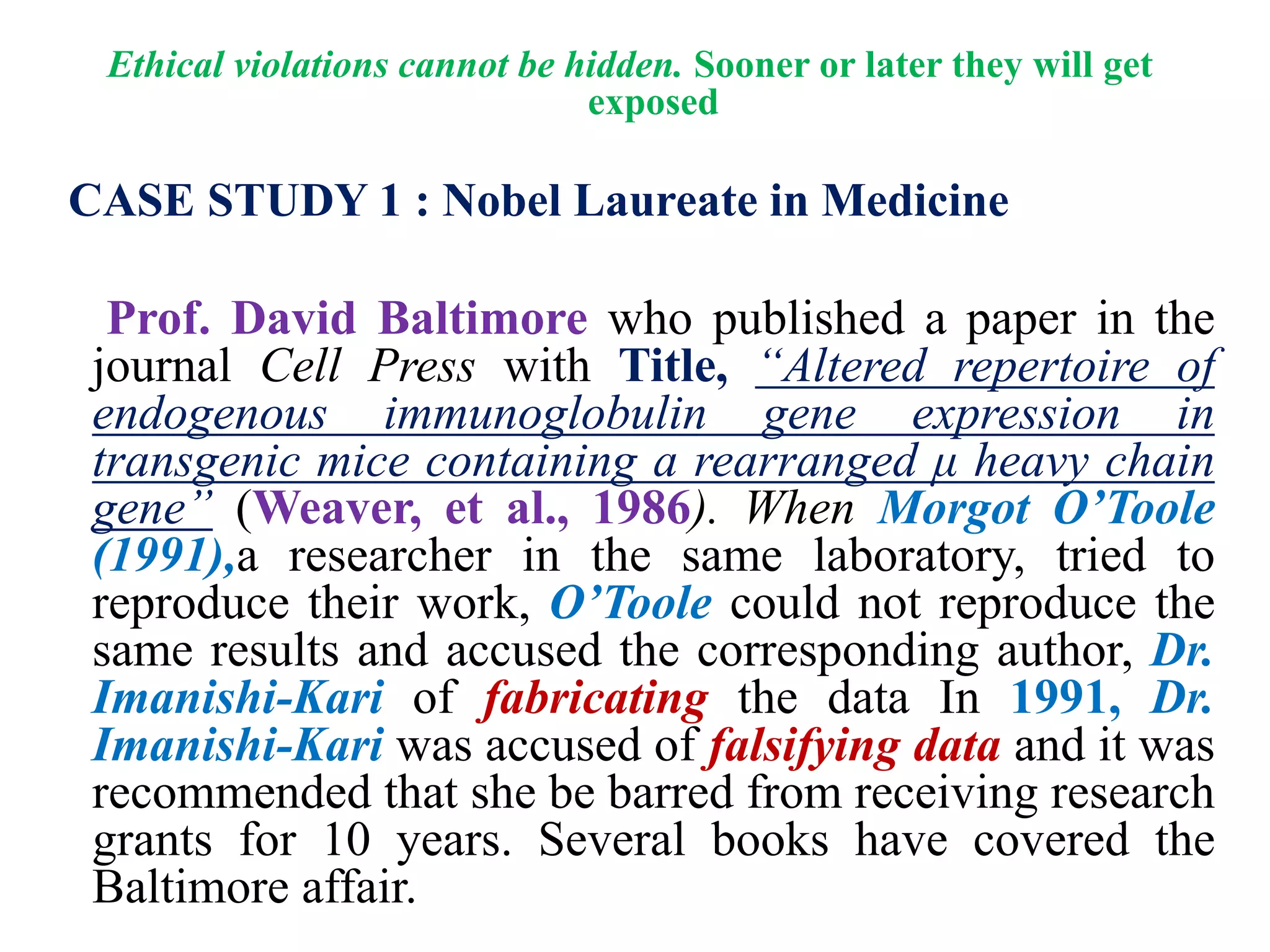 Ethical violations cannot be hidden. Sooner or later they will get
exposed
CASE STUDY 1 : Nobel Laureate in Medicine
Prof. David Baltimore who published a paper in the
journal Cell Press with Title, “Altered repertoire of
endogenous immunoglobulin gene expression in
transgenic mice containing a rearranged μ heavy chain
gene” (Weaver, et al., 1986). When Morgot O’Toole
(1991),a researcher in the same laboratory, tried to
reproduce their work, O’Toole could not reproduce the
same results and accused the corresponding author, Dr.
Imanishi-Kari of fabricating the data In 1991, Dr.
Imanishi-Kari was accused of falsifying data and it was
recommended that she be barred from receiving research
grants for 10 years. Several books have covered the
Baltimore affair.
 