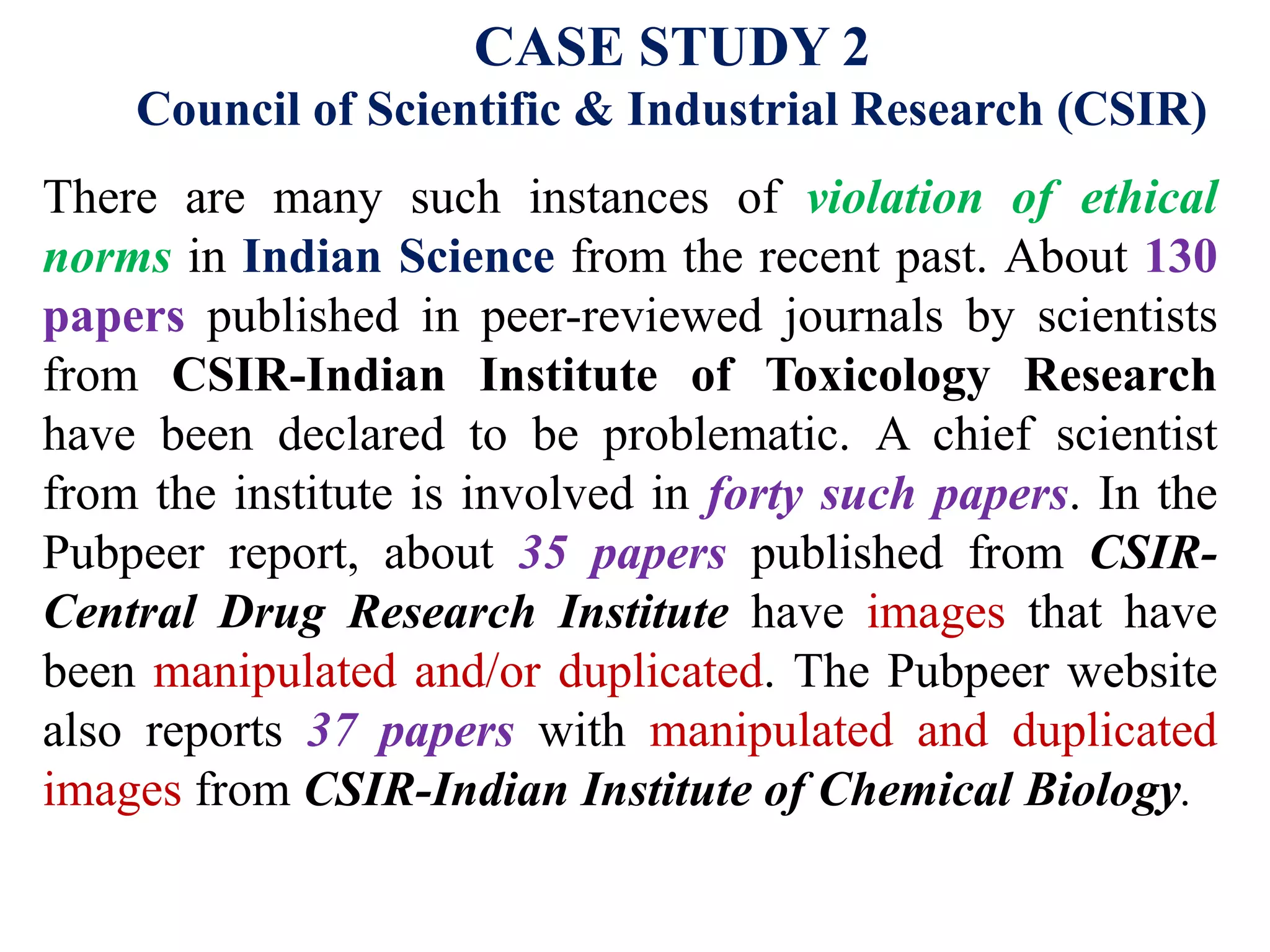 CASE STUDY 2
Council of Scientific & Industrial Research (CSIR)
There are many such instances of violation of ethical
norms in Indian Science from the recent past. About 130
papers published in peer-reviewed journals by scientists
from CSIR-Indian Institute of Toxicology Research
have been declared to be problematic. A chief scientist
from the institute is involved in forty such papers. In the
Pubpeer report, about 35 papers published from CSIR-
Central Drug Research Institute have images that have
been manipulated and/or duplicated. The Pubpeer website
also reports 37 papers with manipulated and duplicated
images from CSIR-Indian Institute of Chemical Biology.
 