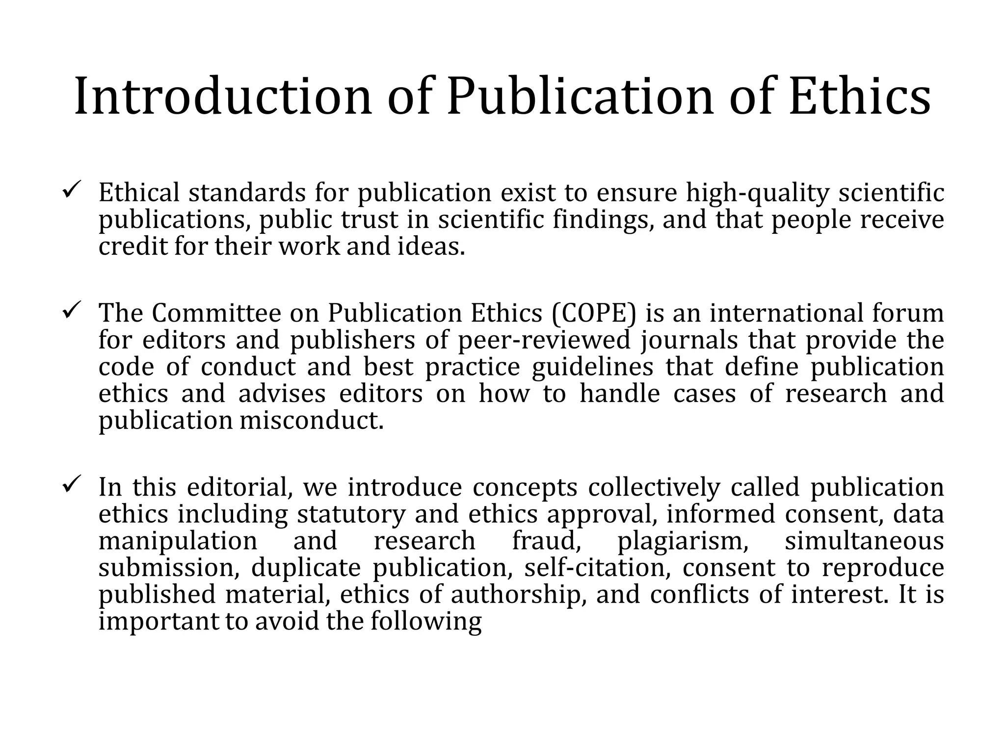 Introduction of Publication of Ethics
 Ethical standards for publication exist to ensure high-quality scientific
publications, public trust in scientific findings, and that people receive
credit for their work and ideas.
 The Committee on Publication Ethics (COPE) is an international forum
for editors and publishers of peer-reviewed journals that provide the
code of conduct and best practice guidelines that define publication
ethics and advises editors on how to handle cases of research and
publication misconduct.
 In this editorial, we introduce concepts collectively called publication
ethics including statutory and ethics approval, informed consent, data
manipulation and research fraud, plagiarism, simultaneous
submission, duplicate publication, self-citation, consent to reproduce
published material, ethics of authorship, and conflicts of interest. It is
important to avoid the following
 