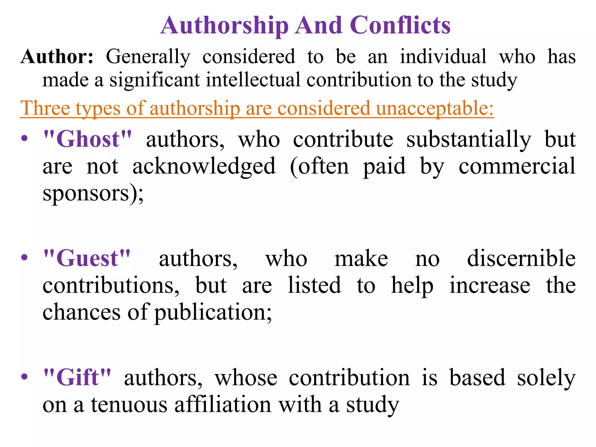 Authorship And Conflicts
Author: Generally considered to be an individual who has
made a significant intellectual contribution to the study
Three types of authorship are considered unacceptable:
• "Ghost" authors, who contribute substantially but
are not acknowledged (often paid by commercial
sponsors);
• "Guest" authors, who make no discernible
contributions, but are listed to help increase the
chances of publication;
• "Gift" authors, whose contribution is based solely
on a tenuous affiliation with a study
 