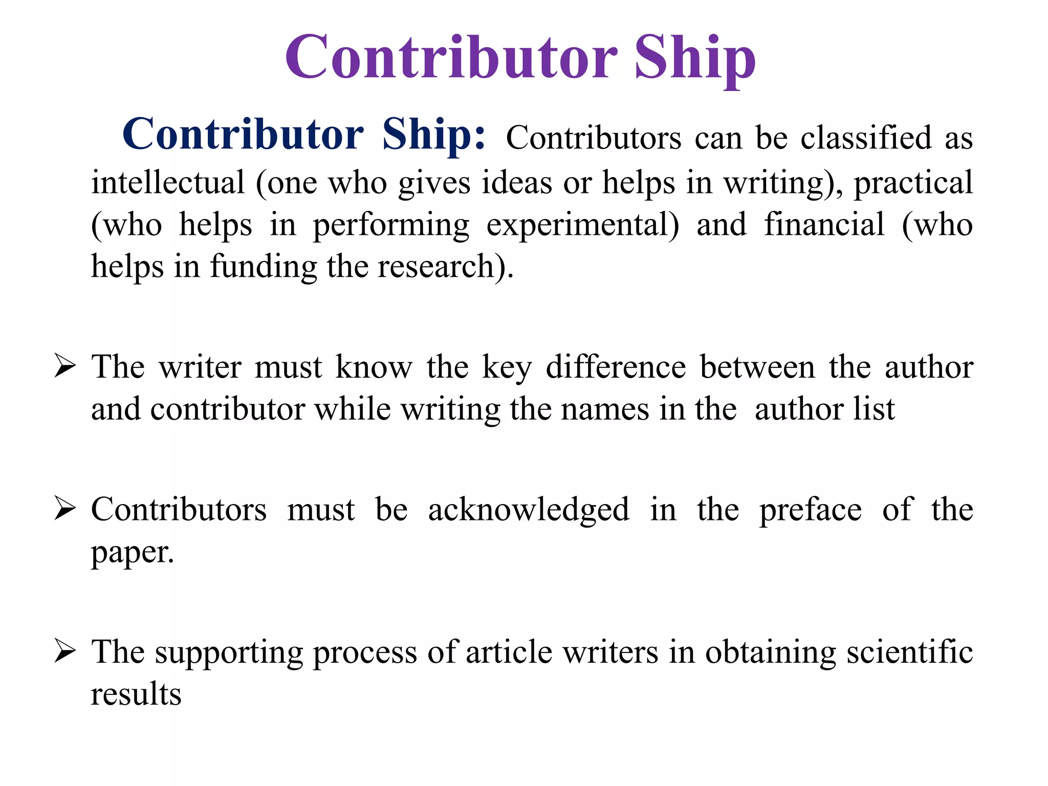 Contributor Ship
Contributor Ship: Contributors can be classified as
intellectual (one who gives ideas or helps in writing), practical
(who helps in performing experimental) and financial (who
helps in funding the research).
 The writer must know the key difference between the author
and contributor while writing the names in the author list
 Contributors must be acknowledged in the preface of the
paper.
 The supporting process of article writers in obtaining scientific
results
 