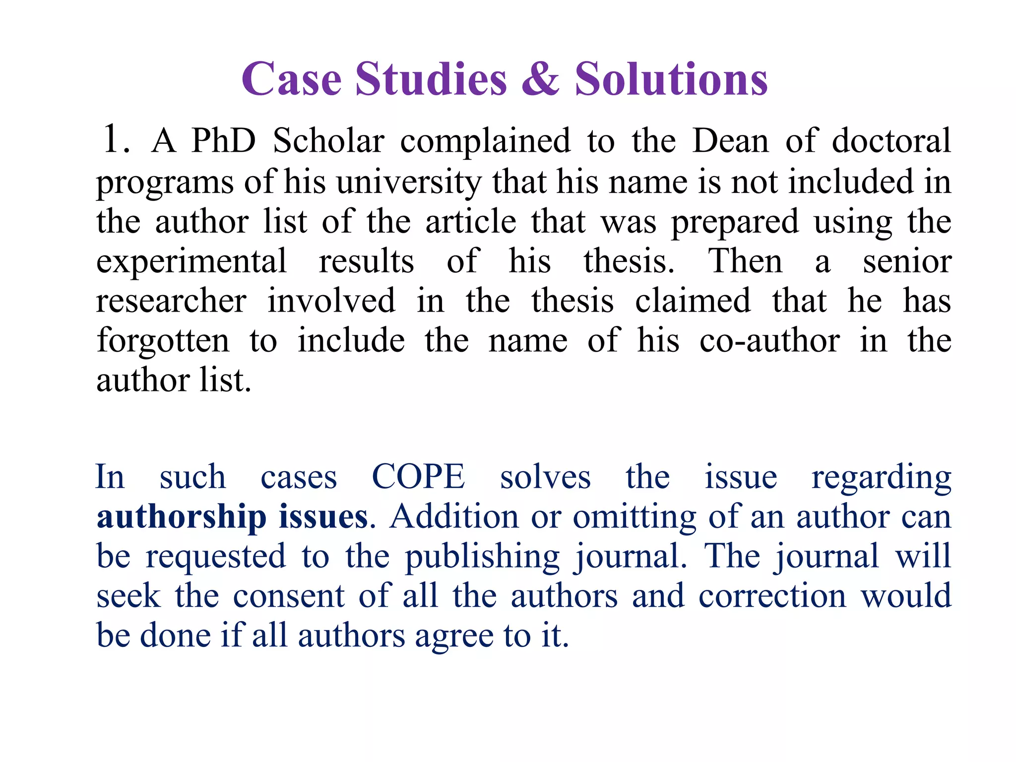 Case Studies & Solutions
1. A PhD Scholar complained to the Dean of doctoral
programs of his university that his name is not included in
the author list of the article that was prepared using the
experimental results of his thesis. Then a senior
researcher involved in the thesis claimed that he has
forgotten to include the name of his co-author in the
author list.
In such cases COPE solves the issue regarding
authorship issues. Addition or omitting of an author can
be requested to the publishing journal. The journal will
seek the consent of all the authors and correction would
be done if all authors agree to it.
 