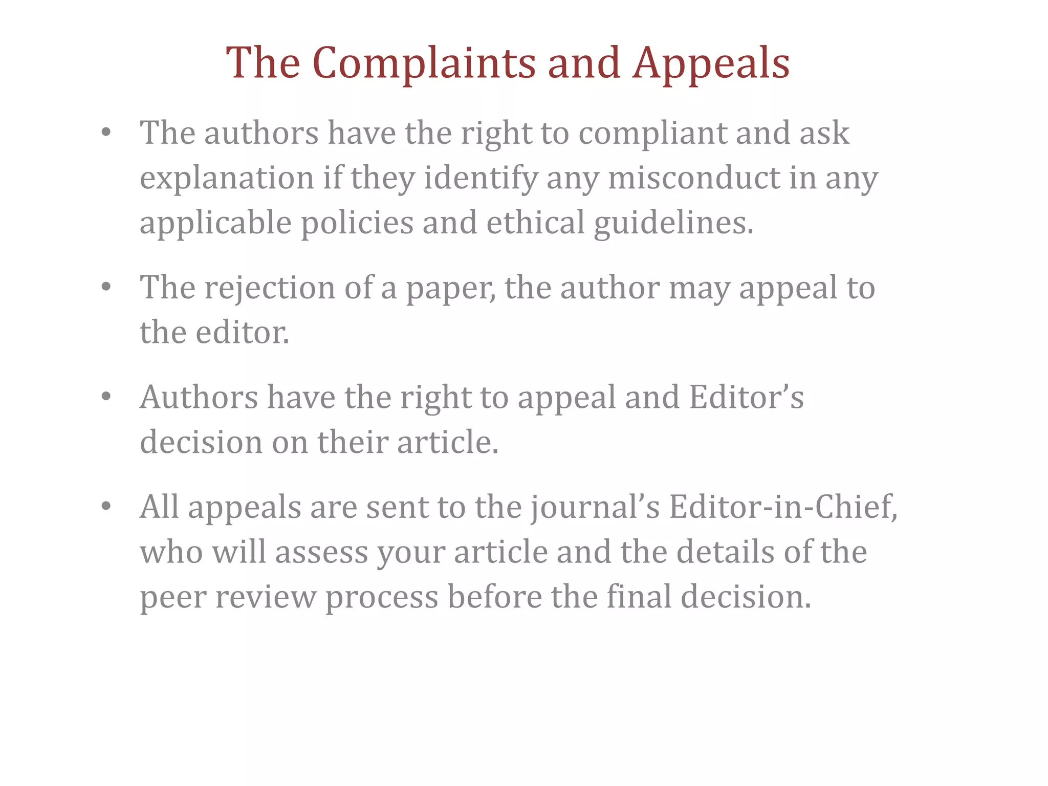 The Complaints and Appeals
• The authors have the right to compliant and ask
explanation if they identify any misconduct in any
applicable policies and ethical guidelines.
• The rejection of a paper, the author may appeal to
the editor.
• Authors have the right to appeal and Editor’s
decision on their article.
• All appeals are sent to the journal’s Editor-in-Chief,
who will assess your article and the details of the
peer review process before the final decision.
 