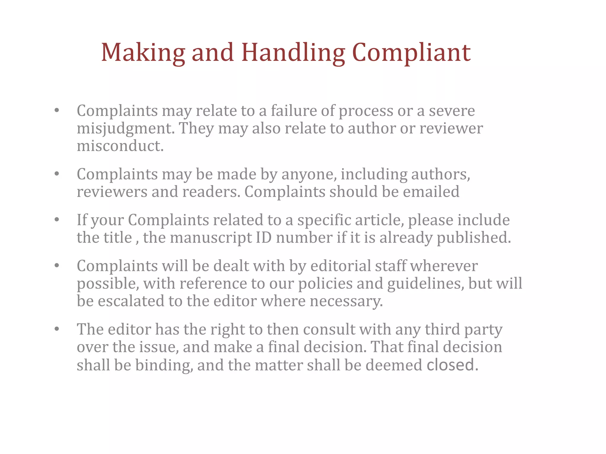 Making and Handling Compliant
• Complaints may relate to a failure of process or a severe
misjudgment. They may also relate to author or reviewer
misconduct.
• Complaints may be made by anyone, including authors,
reviewers and readers. Complaints should be emailed
• If your Complaints related to a specific article, please include
the title , the manuscript ID number if it is already published.
• Complaints will be dealt with by editorial staff wherever
possible, with reference to our policies and guidelines, but will
be escalated to the editor where necessary.
• The editor has the right to then consult with any third party
over the issue, and make a final decision. That final decision
shall be binding, and the matter shall be deemed closed.
 