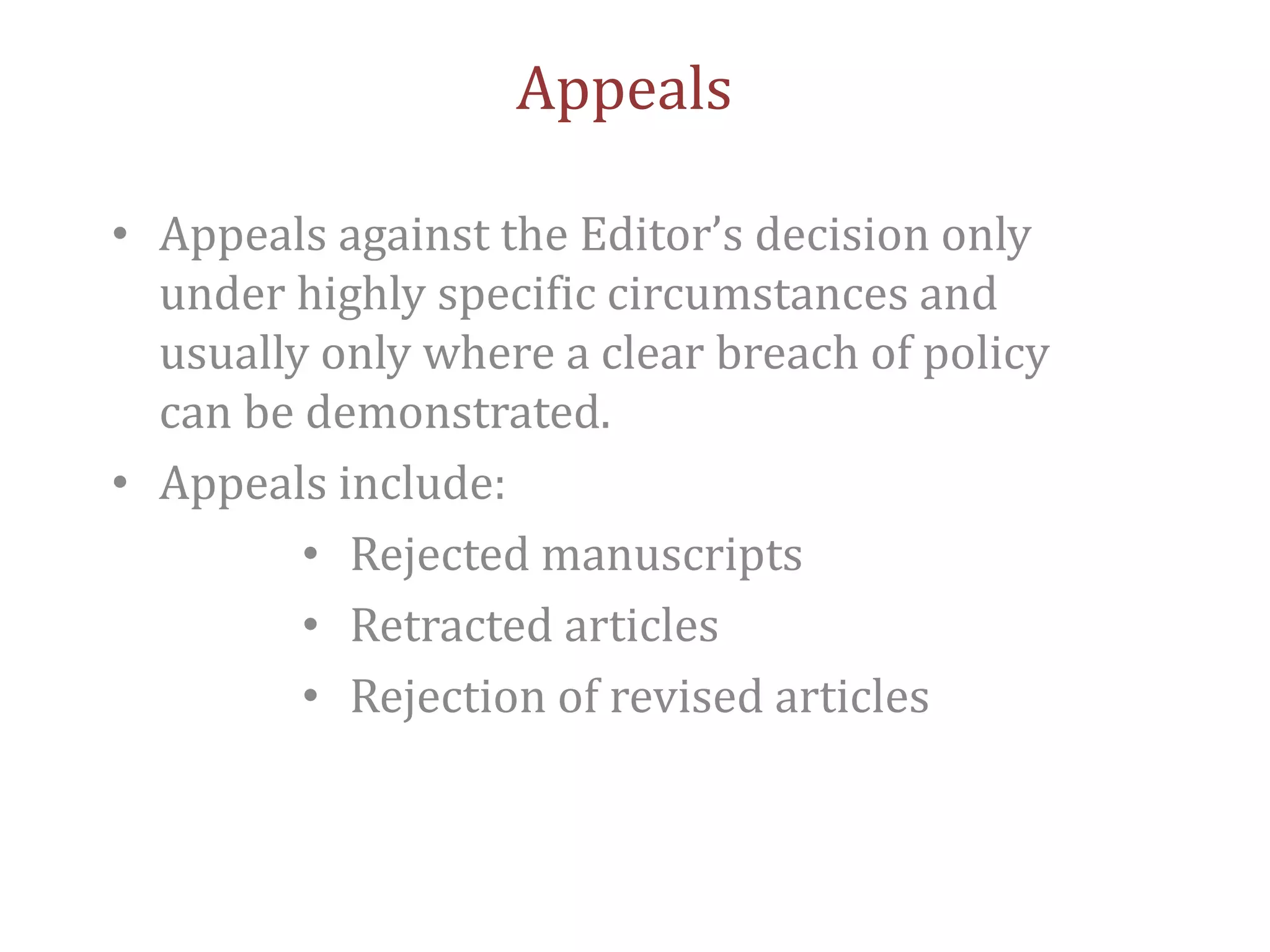 Appeals
• Appeals against the Editor’s decision only
under highly specific circumstances and
usually only where a clear breach of policy
can be demonstrated.
• Appeals include:
• Rejected manuscripts
• Retracted articles
• Rejection of revised articles
 