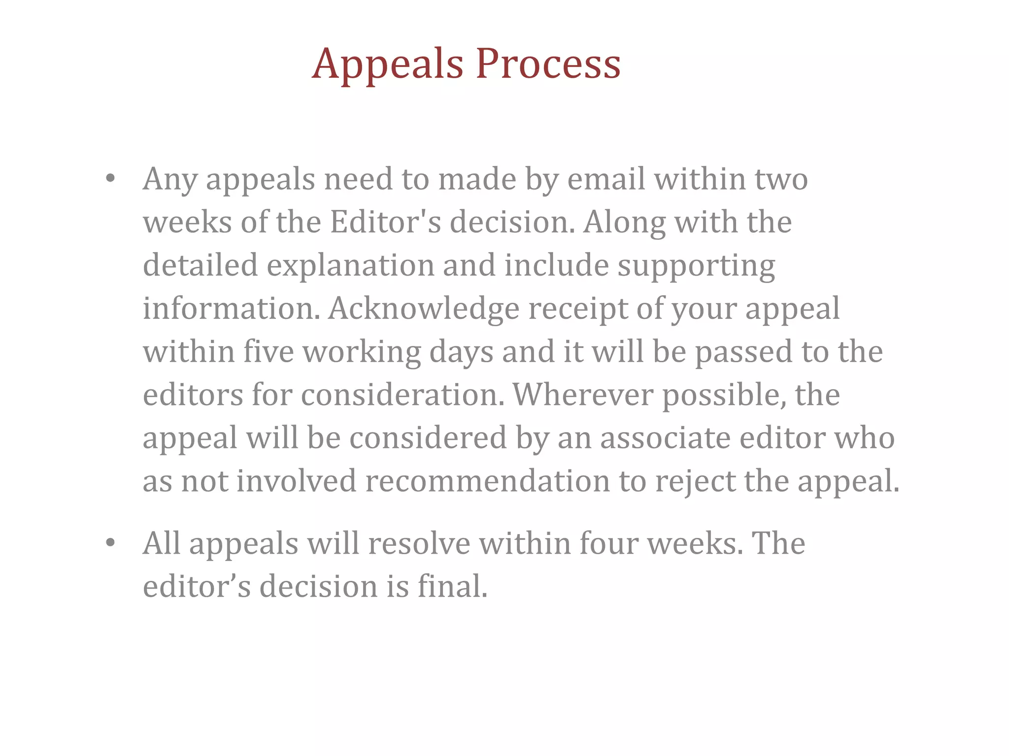 Appeals Process
• Any appeals need to made by email within two
weeks of the Editor's decision. Along with the
detailed explanation and include supporting
information. Acknowledge receipt of your appeal
within five working days and it will be passed to the
editors for consideration. Wherever possible, the
appeal will be considered by an associate editor who
as not involved recommendation to reject the appeal.
• All appeals will resolve within four weeks. The
editor’s decision is final.
 