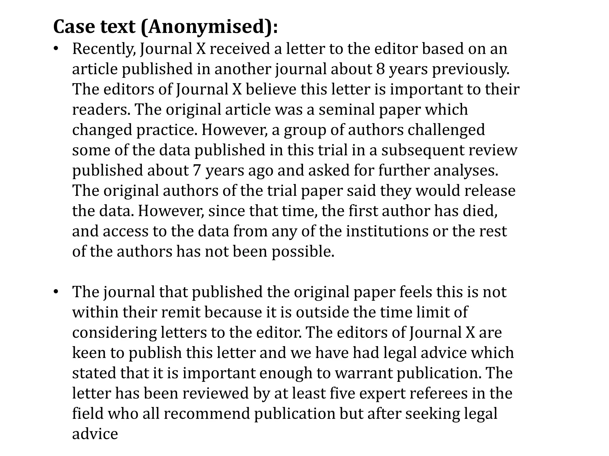 Case text (Anonymised):
• Recently, Journal X received a letter to the editor based on an
article published in another journal about 8 years previously.
The editors of Journal X believe this letter is important to their
readers. The original article was a seminal paper which
changed practice. However, a group of authors challenged
some of the data published in this trial in a subsequent review
published about 7 years ago and asked for further analyses.
The original authors of the trial paper said they would release
the data. However, since that time, the first author has died,
and access to the data from any of the institutions or the rest
of the authors has not been possible.
• The journal that published the original paper feels this is not
within their remit because it is outside the time limit of
considering letters to the editor. The editors of Journal X are
keen to publish this letter and we have had legal advice which
stated that it is important enough to warrant publication. The
letter has been reviewed by at least five expert referees in the
field who all recommend publication but after seeking legal
advice
 