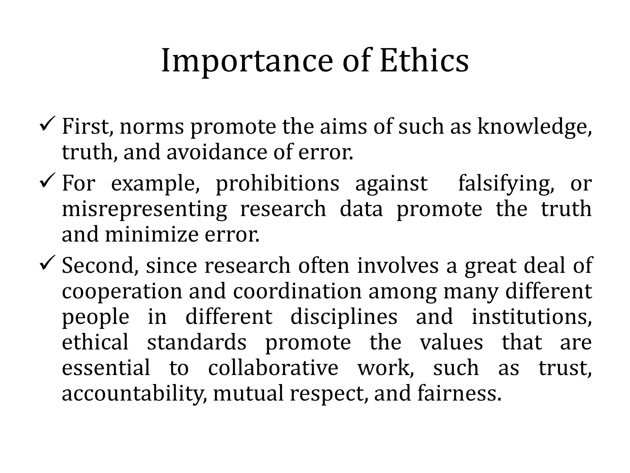 Importance of Ethics
 First, norms promote the aims of such as knowledge,
truth, and avoidance of error.
 For example, prohibitions against falsifying, or
misrepresenting research data promote the truth
and minimize error.
 Second, since research often involves a great deal of
cooperation and coordination among many different
people in different disciplines and institutions,
ethical standards promote the values that are
essential to collaborative work, such as trust,
accountability, mutual respect, and fairness.
 