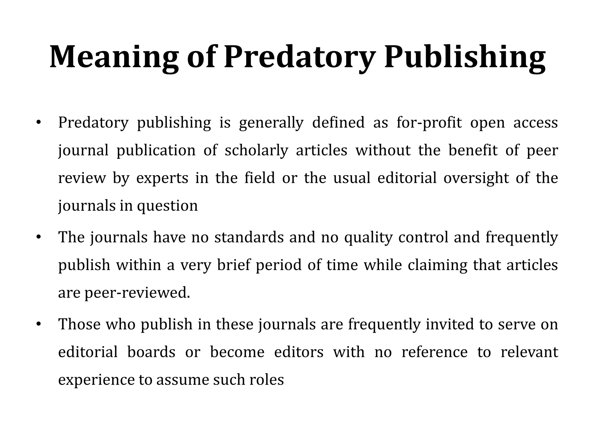 Meaning of Predatory Publishing
• Predatory publishing is generally defined as for-profit open access
journal publication of scholarly articles without the benefit of peer
review by experts in the field or the usual editorial oversight of the
journals in question
• The journals have no standards and no quality control and frequently
publish within a very brief period of time while claiming that articles
are peer-reviewed.
• Those who publish in these journals are frequently invited to serve on
editorial boards or become editors with no reference to relevant
experience to assume such roles
 