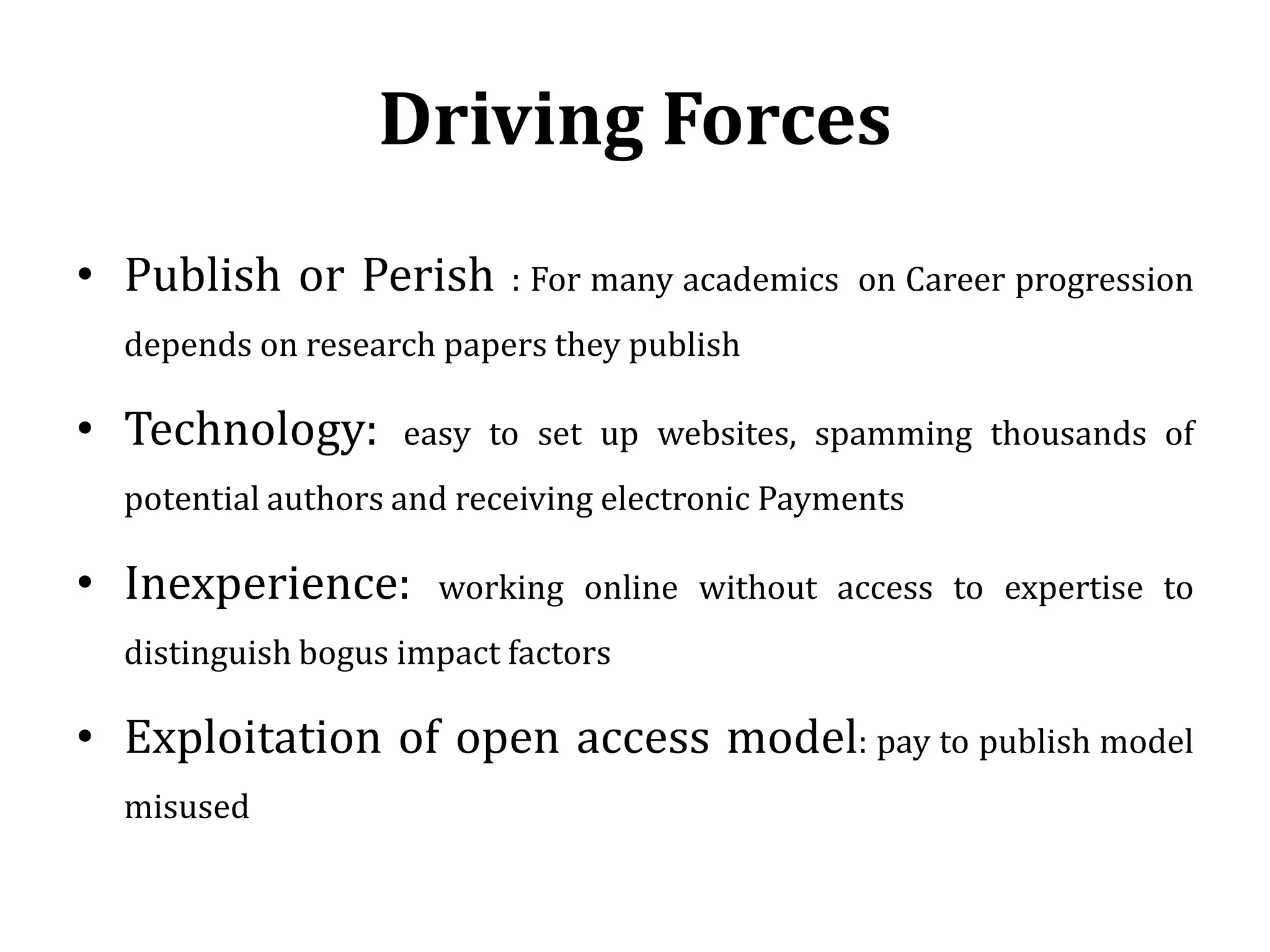 Driving Forces
• Publish or Perish : For many academics on Career progression
depends on research papers they publish
• Technology: easy to set up websites, spamming thousands of
potential authors and receiving electronic Payments
• Inexperience: working online without access to expertise to
distinguish bogus impact factors
• Exploitation of open access model: pay to publish model
misused
 