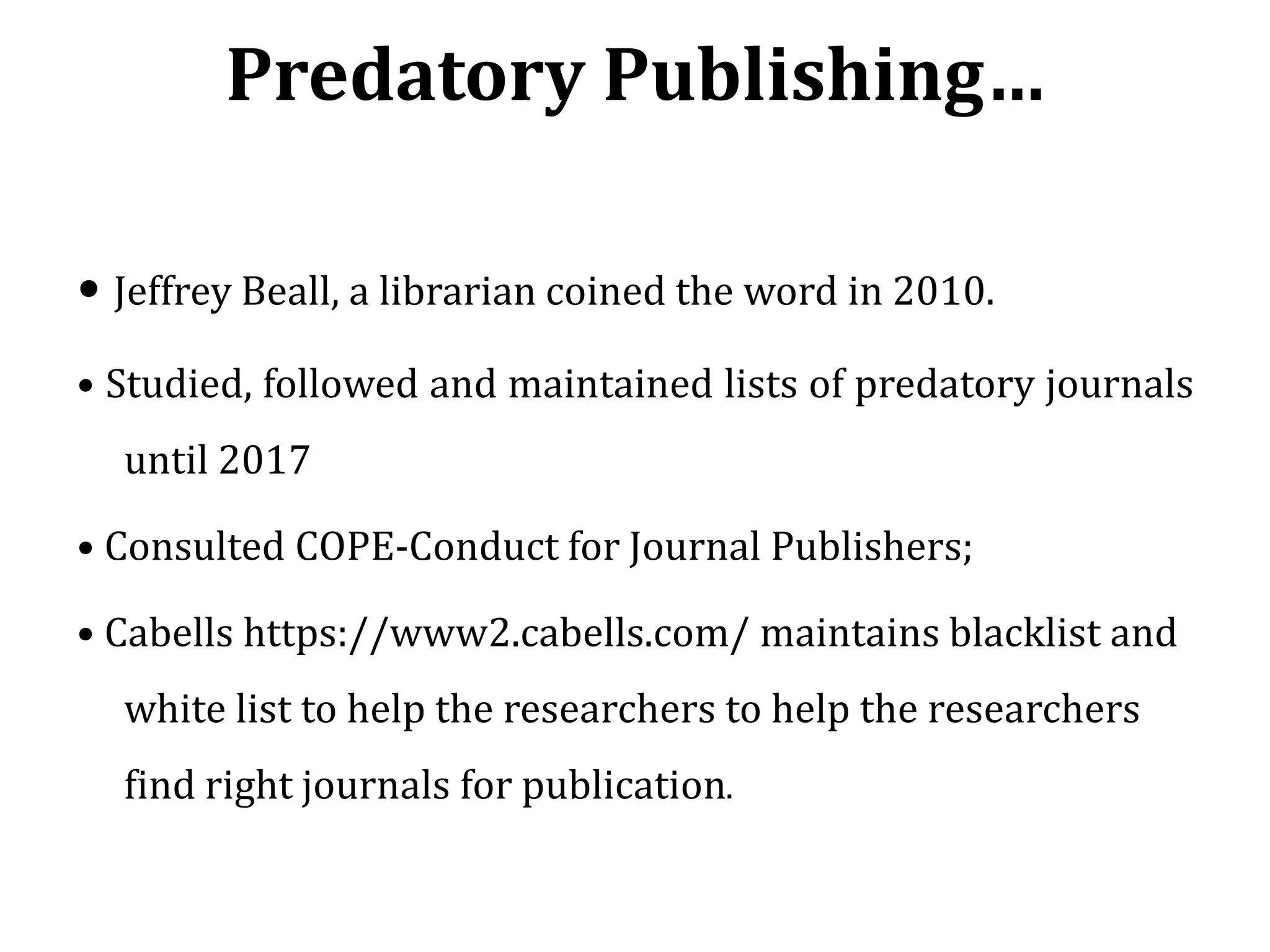 Predatory Publishing…
• Jeffrey Beall, a librarian coined the word in 2010.
• Studied, followed and maintained lists of predatory journals
until 2017
• Consulted COPE-Conduct for Journal Publishers;
• Cabells https://www2.cabells.com/ maintains blacklist and
white list to help the researchers to help the researchers
find right journals for publication.
 