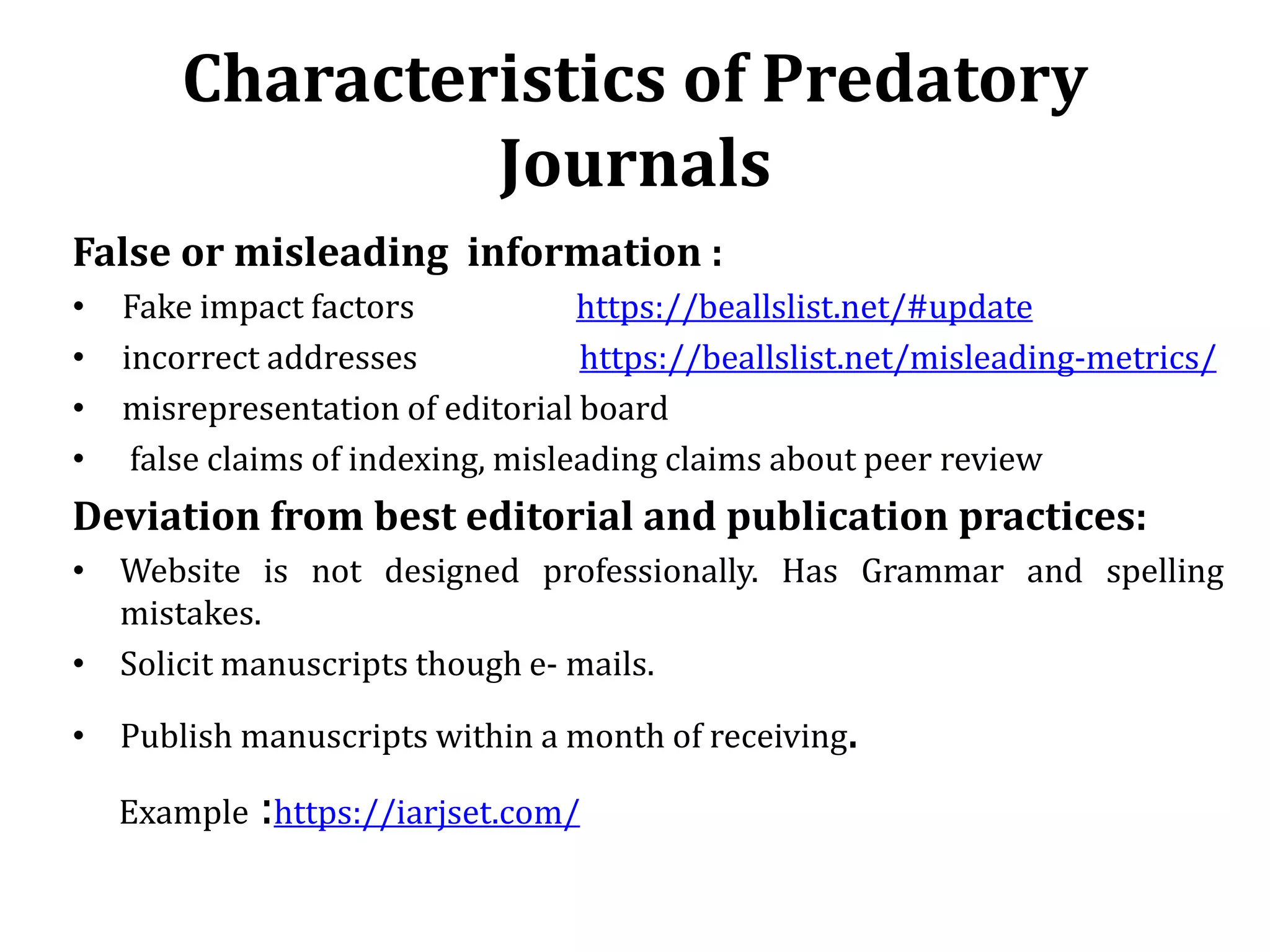 Characteristics of Predatory
Journals
False or misleading information :
• Fake impact factors https://beallslist.net/#update
• incorrect addresses https://beallslist.net/misleading-metrics/
• misrepresentation of editorial board
• false claims of indexing, misleading claims about peer review
Deviation from best editorial and publication practices:
• Website is not designed professionally. Has Grammar and spelling
mistakes.
• Solicit manuscripts though e- mails.
• Publish manuscripts within a month of receiving.
Example :https://iarjset.com/
 