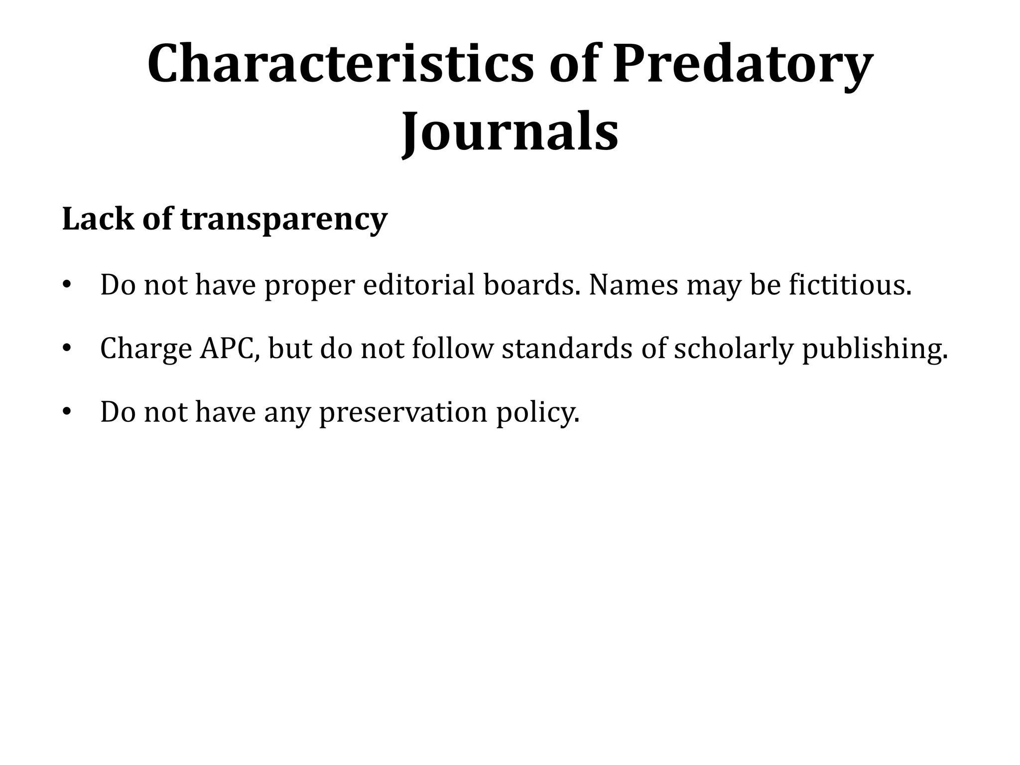 Characteristics of Predatory
Journals
Lack of transparency
• Do not have proper editorial boards. Names may be fictitious.
• Charge APC, but do not follow standards of scholarly publishing.
• Do not have any preservation policy.
 