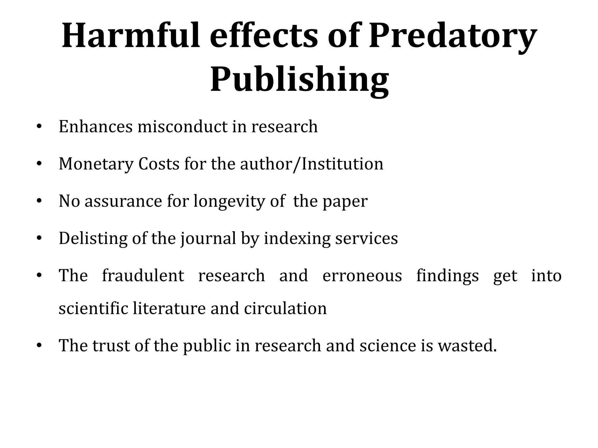 Harmful effects of Predatory
Publishing
• Enhances misconduct in research
• Monetary Costs for the author/Institution
• No assurance for longevity of the paper
• Delisting of the journal by indexing services
• The fraudulent research and erroneous findings get into
scientific literature and circulation
• The trust of the public in research and science is wasted.
 