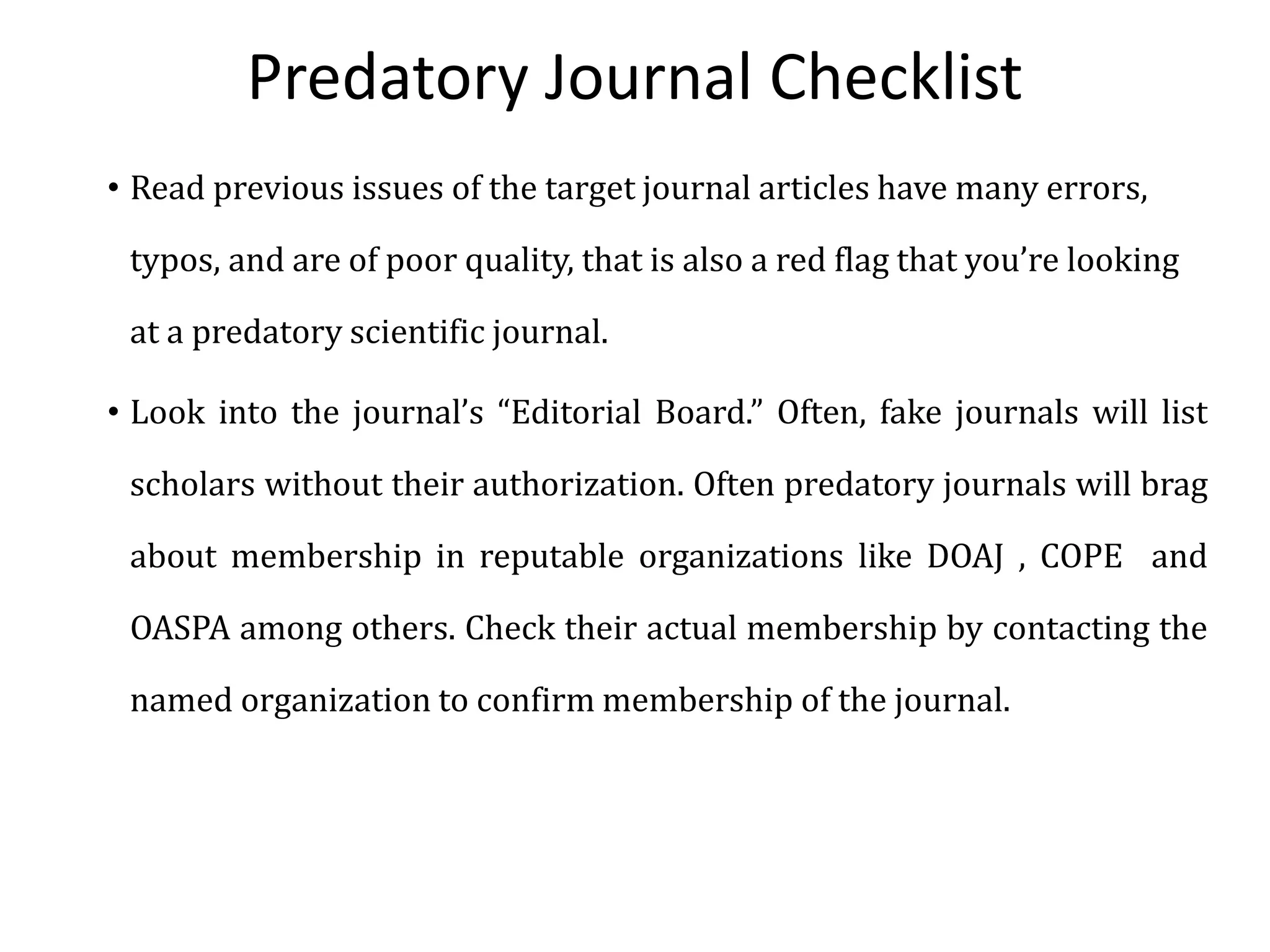 Predatory Journal Checklist
• Read previous issues of the target journal articles have many errors,
typos, and are of poor quality, that is also a red flag that you’re looking
at a predatory scientific journal.
• Look into the journal’s “Editorial Board.” Often, fake journals will list
scholars without their authorization. Often predatory journals will brag
about membership in reputable organizations like DOAJ , COPE and
OASPA among others. Check their actual membership by contacting the
named organization to confirm membership of the journal.
 