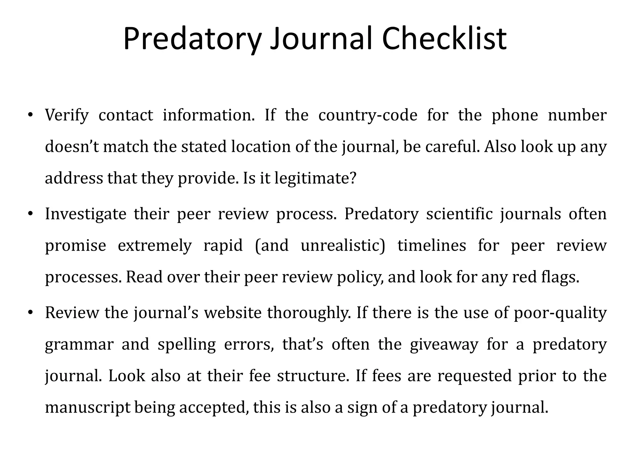 Predatory Journal Checklist
• Verify contact information. If the country-code for the phone number
doesn’t match the stated location of the journal, be careful. Also look up any
address that they provide. Is it legitimate?
• Investigate their peer review process. Predatory scientific journals often
promise extremely rapid (and unrealistic) timelines for peer review
processes. Read over their peer review policy, and look for any red flags.
• Review the journal’s website thoroughly. If there is the use of poor-quality
grammar and spelling errors, that’s often the giveaway for a predatory
journal. Look also at their fee structure. If fees are requested prior to the
manuscript being accepted, this is also a sign of a predatory journal.
 