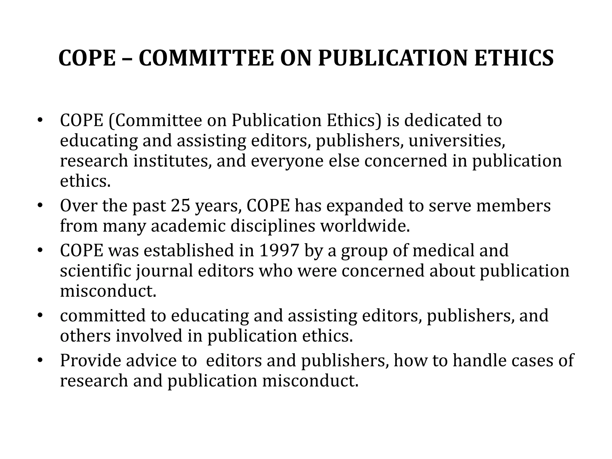COPE – COMMITTEE ON PUBLICATION ETHICS
• COPE (Committee on Publication Ethics) is dedicated to
educating and assisting editors, publishers, universities,
research institutes, and everyone else concerned in publication
ethics.
• Over the past 25 years, COPE has expanded to serve members
from many academic disciplines worldwide.
• COPE was established in 1997 by a group of medical and
scientific journal editors who were concerned about publication
misconduct.
• committed to educating and assisting editors, publishers, and
others involved in publication ethics.
• Provide advice to editors and publishers, how to handle cases of
research and publication misconduct.
 